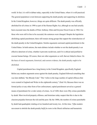 Cahill
world. In fact, it is still in debate today, especially in the United States, where it is still practiced.
The general population is torn between supporting the death penalty and supporting its abolition.
In the United Kingdom, however, things are quite different. The death penalty was officially
abolished for all crimes in 1998 as part of the Human Rights Act, although no one had actually
been executed since the deaths of Peter Anthony Allen and Gwynne Owen Evans in 1964. For
those who were still in line to be executed, the sentences were changed. Despite the legislation
abolishing capital punishment, there still remain strong groups that support the reintroduction of
the death penalty in the United Kingdom. Similar arguments surround capital punishment in the
United States. In both nations, the main debates include whether or not the death penalty is an
effective deterrent of crime, whether it prevents recidivism, and if it is ethical and justified to
execute human beings. Of course, there are other arguments as well, that are linked to these. On
the basis of moral arguments, historical, and current evidence, the death penalty ought to be
abolished.
Capital punishment has a long history in the United Kingdom, specifically England.
Before any modern arguments arose against the death penalty, England followed something that
was later dubbed, “the Bloody Code.” This “refers to the large number of capital offences that
were created in England and Wales in the eighteenth century,” (Seal 16). Because there was no
formal police or any other from of law enforcement, capital punishment served as a general
means of punishment for a wide variety of crimes. As of 1688, there were fifty crimes punishable
by death. Most involved property offenses, and historians today suspect that this is due to the
classism prejudice between the rich and the poor. By the 1800s, the number of crimes punishable
by death had quadrupled, totaling at two hundred and twenty two. At this time, “[t]he modern
movement to abolish the death penalty ha[d] its roots in the liberal utilitarian and humanistic
2
 