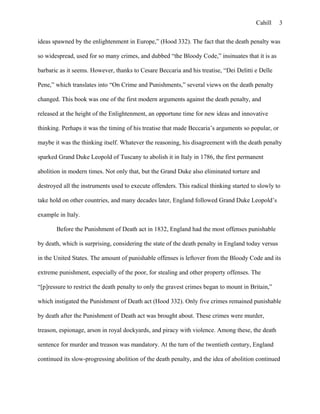 Cahill
ideas spawned by the enlightenment in Europe,” (Hood 332). The fact that the death penalty was
so widespread, used for so many crimes, and dubbed “the Bloody Code,” insinuates that it is as
barbaric as it seems. However, thanks to Cesare Beccaria and his treatise, “Dei Delitti e Delle
Pene,” which translates into “On Crime and Punishments,” several views on the death penalty
changed. This book was one of the first modern arguments against the death penalty, and
released at the height of the Enlightenment, an opportune time for new ideas and innovative
thinking. Perhaps it was the timing of his treatise that made Beccaria’s arguments so popular, or
maybe it was the thinking itself. Whatever the reasoning, his disagreement with the death penalty
sparked Grand Duke Leopold of Tuscany to abolish it in Italy in 1786, the first permanent
abolition in modern times. Not only that, but the Grand Duke also eliminated torture and
destroyed all the instruments used to execute offenders. This radical thinking started to slowly to
take hold on other countries, and many decades later, England followed Grand Duke Leopold’s
example in Italy.
Before the Punishment of Death act in 1832, England had the most offenses punishable
by death, which is surprising, considering the state of the death penalty in England today versus
in the United States. The amount of punishable offenses is leftover from the Bloody Code and its
extreme punishment, especially of the poor, for stealing and other property offenses. The
“[p]ressure to restrict the death penalty to only the gravest crimes began to mount in Britain,”
which instigated the Punishment of Death act (Hood 332). Only five crimes remained punishable
by death after the Punishment of Death act was brought about. These crimes were murder,
treason, espionage, arson in royal dockyards, and piracy with violence. Among these, the death
sentence for murder and treason was mandatory. At the turn of the twentieth century, England
continued its slow-progressing abolition of the death penalty, and the idea of abolition continued
3
 