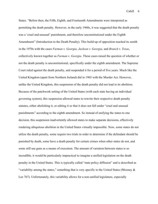 Cahill
States. “Before then, the Fifth, Eighth, and Fourteenth Amendments were interpreted as
permitting the death penalty. However, in the early 1960s, it was suggested that the death penalty
was a ‘cruel and unusual’ punishment, and therefore unconstitutional under the Eighth
Amendment” (Introduction to the Death Penalty). This build-up of opposition reached its zenith
in the 1970s with the cases Furman v. Georgia, Jackson v. Georgia, and Branch v. Texas,
collectively known together as Furman v. Georgia. These cases raised the question of whether or
not the death penalty is unconstitutional, specifically under the eighth amendment. The Supreme
Court ruled against the death penalty, and suspended it for a period of five years. Much like the
United Kingdom (apart from Northern Ireland) did in 1965 with the Murder Act. However,
unlike the United Kingdom, this suspension of the death penalty did not lead to its abolition.
Because of the patchwork setting of the United States (with each state having an individual
governing system), this suspension allowed states to rewrite their respective death penalty
statutes, either abolishing it, or editing it so that it does not fall under “cruel and unusual
punishments” according to the eighth amendment. So instead of unifying the states to one
decision, this suspension inadvertently allowed states to make separate decisions, effectively
rendering ubiquitous abolition in the United States virtually impossible. Now, some states do not
utilize the death penalty, some require two trials in order to determine if the defendant should be
punished by death, some have a death penalty for certain crimes when other states do not, and
some still use guns as a means of execution. The amount of variation between states is so
incredible, it would be particularly impractical to imagine a unified legislation on the death
penalty in the United States. This is typically called “state policy diffusion” and is described as
“variability among the states,” something that is very specific to the United States (Mooney &
Lee 767). Unfortunately, this variability allows for a non-unified legislature, especially
6
 
