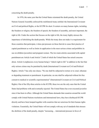 Cahill
concerning the death penalty.
In 1976, the same year that the United States reinstated the death penalty, the United
Nations General Assembly enforced the multilateral treaty entitled: the International Covenant
on Civil and political Rights, or the ICCPR for short. It centers on many human rights, including
the freedom or religion, the freedom of speech, the freedom of assembly, and most important, the
right to life. Under the section that focuses on the right to life, the treaty highly stresses the
importance of abolishing the death penalty. While the treaty does not make it a requirement for
those countries that participate, it does put pressure on those that do to cease their practice of
capital punishment as well as limits its application in the most serious crimes and prohibits its
use on children (juveniles) and pregnant women. The two main articles associated with capital
punishment are Article 6 and Article 7, both of which the United States has raised concerns
about. Article 6 emphasizes every human being’s “inherit right to life” in addition to the fact that
only serious crimes may be punished by death (International Covenant on Civil and Political
Rights). Article 7 has only one clause, “No one shall be subjected to torture or to cruel, inhuman
or degrading treatment or punishment. In particular, no one shall be subjected without his free
consent to medical or scientific experimentation” (International Covenant on Civil and Political
Rights). Out of the fifty-three articles in the ICCPR, these two are the only ones that the United
States had problems with and eventually rejected. The United States has even executed juveniles
since it has been in effect. Although the United States demands that countries around the world
comply with United Nations resolutions and international laws, they have disobeyed ICCPR
directly and have been lumped together with countries that are notorious for their human rights
violations. Essentially, the United States will not comply with any set of standards that stresses
the abolition of the death penalty, despite “increasing… international pressure in favor of
7
 