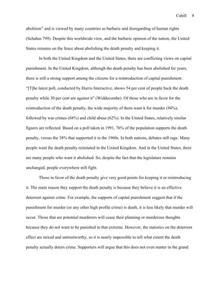 Cahill
abolition” and is viewed by many countries as barbaric and disregarding of human rights
(Schabas 799). Despite this worldwide view, and the barbaric opinion of the nation, the United
States remains on the fence about abolishing the death penalty and keeping it.
In both the United Kingdom and the United States, there are conflicting views on capital
punishment. In the United Kingdom, although the death penalty has been abolished for years,
there is still a strong support among the citizens for a reintroduction of capital punishment.
“[T]he latest poll, conducted by Harris Interactive, shows 54 per cent of people back the death
penalty while 30 per cent are against it” (Widdecombe). Of those who are in favor for the
reintroduction of the death penalty, the wide majority of them want it for murder (94%),
followed by war crimes (68%) and child abuse (62%). In the United States, relatively similar
figures are reflected. Based on a poll taken in 1991, 76% of the population supports the death
penalty, versus the 38% that supported it in the 1960s. In both nations, debates still rage. Many
people want the death penalty reinstated in the United Kingdom. And in the United States, there
are many people who want it abolished. So, despite the fact that the legislature remains
unchanged, people everywhere still fight.
Those in favor of the death penalty give very good points for keeping it or reintroducing
it. The main reason they support the death penalty is because they believe it is an effective
deterrent against crime. For example, the supports of capital punishment suggest that if the
punishment for murder (or any other high profile crime) is death, it is less likely that murder will
occur. Those that are potential murderers will cease their planning or murderous thoughts
because they do not want to be punished in that extreme. However, the statistics on the deterrent
effect are mixed and untrustworthy, so it is nearly impossible to tell what extent the death
penalty actually deters crime. Supporters will argue that this does not even matter in the grand
8
 