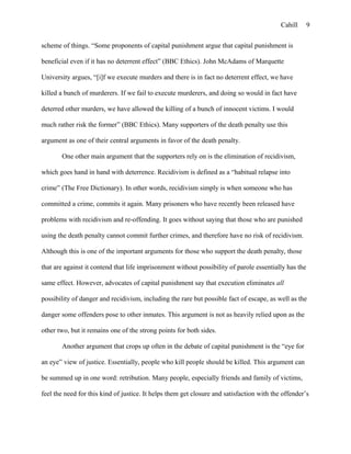 Cahill
scheme of things. “Some proponents of capital punishment argue that capital punishment is
beneficial even if it has no deterrent effect” (BBC Ethics). John McAdams of Marquette
University argues, “[i]f we execute murders and there is in fact no deterrent effect, we have
killed a bunch of murderers. If we fail to execute murderers, and doing so would in fact have
deterred other murders, we have allowed the killing of a bunch of innocent victims. I would
much rather risk the former” (BBC Ethics). Many supporters of the death penalty use this
argument as one of their central arguments in favor of the death penalty.
One other main argument that the supporters rely on is the elimination of recidivism,
which goes hand in hand with deterrence. Recidivism is defined as a “habitual relapse into
crime” (The Free Dictionary). In other words, recidivism simply is when someone who has
committed a crime, commits it again. Many prisoners who have recently been released have
problems with recidivism and re-offending. It goes without saying that those who are punished
using the death penalty cannot commit further crimes, and therefore have no risk of recidivism.
Although this is one of the important arguments for those who support the death penalty, those
that are against it contend that life imprisonment without possibility of parole essentially has the
same effect. However, advocates of capital punishment say that execution eliminates all
possibility of danger and recidivism, including the rare but possible fact of escape, as well as the
danger some offenders pose to other inmates. This argument is not as heavily relied upon as the
other two, but it remains one of the strong points for both sides.
Another argument that crops up often in the debate of capital punishment is the “eye for
an eye” view of justice. Essentially, people who kill people should be killed. This argument can
be summed up in one word: retribution. Many people, especially friends and family of victims,
feel the need for this kind of justice. It helps them get closure and satisfaction with the offender’s
9
 