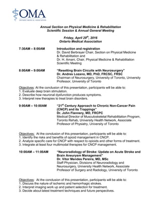 Annual Section on Physical Medicine & Rehabilitation
Scientific Session & Annual General Meeting
Friday, April 29th
, 2016
Ontario Medical Association
7:30AM – 8:00AM Introduction and registration
Dr. David Berbrayer Chair, Section on Physical Medicine
& Rehabilitation and
Dr. H. Amani, Chair, Physical Medicine & Rehabilitation
Scientific Meeting
8:00AM – 9:00AM “Resetting Brain Circuits with Neurosurgery”
Dr. Andres Lozano, MD, PhD, FRCSC, FRSC
Chairman of Neurosurgery, University of Toronto, University
Professor, University of Toronto
Objectives: At the conclusion of this presentation, participants will be able to:
1. Evaluate deep brain stimulation.
2. Describe how neuronal dysfunction produces symptoms.
3. Interpret new therapies to treat brain disorders.
9:00AM – 10:00AM “21st
Century Approach to Chronic Non-Cancer Pain
(CNCP) and its Trappings”
Dr. John Flannery, MD, FRCPC
Medical Director of Musculoskeletal Rehabilitation Program,
Toronto Rehab, University Health Network, Associate
Professor of Physiatry, University of Toronto
Objectives: At the conclusion of this presentation, participants will be able to:
1. Identify the risks and benefits of opioid management in CNCP.
2. Analyze specific care for CNCP with respect to opioids and other forms of treatment.
3. Integrate at least four multimodal therapies for CNCP management.
10:00AM – 11:00AM “Neuroradiology of Stroke: Update on Acute Stroke and
Brain Aneurysm Management”
Dr. Vitor Mendes Pereira, MD, MSc
Staff Physician, Divisions of Neuroradiology and
Neurosurgery, University Health Network, Associate
Professor of Surgery and Radiology, University of Toronto
Objectives: At the conclusion of this presentation, participants will be able to:
1. Discuss the nature of ischemic and hemorrhagic strokes.
2. Interpret imaging work up and patient selection for treatment.
3. Decide about latest treatment techniques and future perspectives.
 