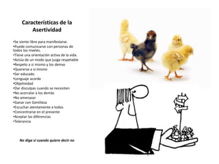 Características de la
Asertividad
•Se siente libre para manifestarse.
•Puede comunicarse con personas de
todos los niveles.
•Tiene una orientación activa de la vida.
•Actúa de un modo que juzga respetable
•Respeto a si mismo y los demas
•Quererse a si mismo
•Ser educado
•Lenguaje acorde
•Objetividad
•Dar disculpas cuando se necesiten
•No acorralar a los demás
•No amenazar
•Ganar con Gentileza
•Escuchar atentamente a todos
•Concentrarse en el presente
•Aceptar las diferencias
•Tolerancia
No diga sí cuando quiere decir no
 