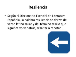 Resilencia
• Según el Diccionario Esencial de Literatura
Española, la palabra resiliencia se deriva del
verbo latino salire y del término resilio que
significa volver atrás, resaltar o rebotar.
 