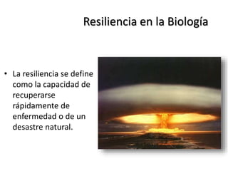 Resiliencia en la Biología
• La resiliencia se define
como la capacidad de
recuperarse
rápidamente de
enfermedad o de un
desastre natural.
 