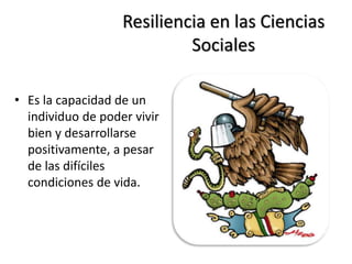 Resiliencia en las Ciencias
Sociales
• Es la capacidad de un
individuo de poder vivir
bien y desarrollarse
positivamente, a pesar
de las difíciles
condiciones de vida.
 