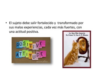 • El sujeto debe salir fortalecido y transformado por
sus malas experiencias, cada vez más fuertes, con
una actitud positiva.
 