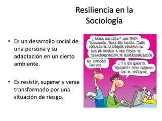 Resiliencia en la
Sociología
• Es un desarrollo social de
una persona y su
adaptación en un cierto
ambiente.
• Es resistir, superar y verse
transformado por una
situación de riesgo.
 