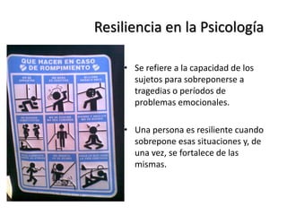 Resiliencia en la Psicología
• Se refiere a la capacidad de los
sujetos para sobreponerse a
tragedias o períodos de
problemas emocionales.
• Una persona es resiliente cuando
sobrepone esas situaciones y, de
una vez, se fortalece de las
mismas.
 