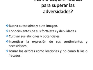 ¿Cómo adquirir fuerzas
para superar las
adversidades?
Buena autoestima y auto imagen.
Conocimientos de sus fortalezas y debilidades.
Cultivar sus aficiones y potenciales.
Incentivar la expresión de sus sentimientos y
necesidades.
Tomar los errores como lecciones y no como fallas o
fracasos.
 