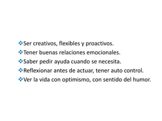 Ser creativos, flexibles y proactivos.
Tener buenas relaciones emocionales.
Saber pedir ayuda cuando se necesita.
Reflexionar antes de actuar, tener auto control.
Ver la vida con optimismo, con sentido del humor.
 