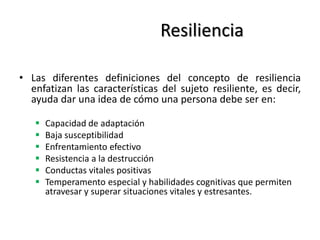 Resiliencia
• Las diferentes definiciones del concepto de resiliencia
enfatizan las características del sujeto resiliente, es decir,
ayuda dar una idea de cómo una persona debe ser en:
 Capacidad de adaptación
 Baja susceptibilidad
 Enfrentamiento efectivo
 Resistencia a la destrucción
 Conductas vitales positivas
 Temperamento especial y habilidades cognitivas que permiten
atravesar y superar situaciones vitales y estresantes.
 