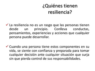 ¿Quiénes tienen
resiliencia?
 La resiliencia no es un rasgo que las personas tienen
desde un principio. Conlleva conductas,
pensamientos, experiencias y acciones que cualquier
persona puede desarrollar.
 Cuando una persona tiene estos componentes en su
vida, se siente con confianza y preparada para tomar
cualquier decisión ante cualquier situación que surja
sin que pierda control de sus responsabilidades.
 