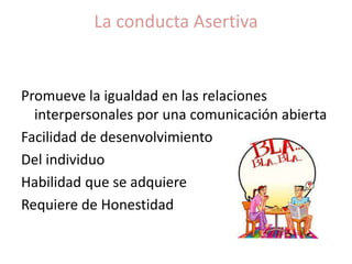 La conducta Asertiva
Promueve la igualdad en las relaciones
interpersonales por una comunicación abierta
Facilidad de desenvolvimiento
Del individuo
Habilidad que se adquiere
Requiere de Honestidad
 