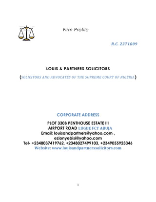 Firm Profile
R.C. 2371009
LOUIS & PARTNERS SOLICITORS
(SOLICITORS AND ADVOCATES OF THE SUPREME COURT OF NIGERIA)
CORPORATE ADDRESS
PLOT 330B PENTHOUSE ESTATE III
AIRPORT ROAD LUGBE FCT ABUJA
Email: louisandpartners@yahoo.com ,
ezionyebisi@yahoo.com
Tel- +2348037419762, +2348027499103, +2349055923346
Website: www.louisandpartnerssolicitors.com
1
 