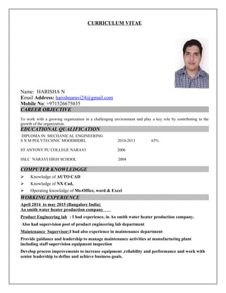 CURRICULUM VITAE
Name: HARISHA N
Email Address: harishnaravi24@gmail.com
Mobile No: +971526675035
CAREER OBJECTIVE
To work with a growing organization in a challenging environment and play a key role by contributing to the
growth of the organization.
EDUCATIONAL QUALIFICATION
DIPLOMA IN MECHANICAL ENGINEERING
S N M POLYTECHNIC MOODBIDRI, 2010-2013 65%
ST ANTONY PU COLLEGE NARAVI 2006
SSLC NARAVI HIGH SCHOOL 2004
COMPUTER KNOWLEDGGE
 Knowledge of AUTO CAD
 Knowledge of NX Cad,
 Operating knowledge of Ms-Office, word & Excel
WORKING EXPERIENCE
April 2014 to may 2015 (Bangalore India)
Ao smith water heater production company
Product Engineering lab : I had experience, in Ao smith water heater production company.
Also had supervision post of product engineering lab department
Maintenance Supervisor:I had also experience in maintenance department
Provide guidance and leadership to manage maintenance activities at manufacturing plant
including staff supervision equipment inspection
Develop process improvements to increase equipment ,reliability and performance and work with
senior leadership to define and achieve business goals.
 