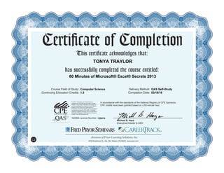 Certificate of Completion
This certificate acknowledges that:
has successfully completed the course entitled:
Course Field of Study:
Continuing Education Credits:
Delivery Method:
Completion Date:
In accordance with the standards of the National Registry of CPE Sponsors,
CPE credits have been granted based on a 50-minute hour.
NASBA License Number:
Fred Pryor Seminars and CareerTrack are
registered with the National Association of State
Boards of Accountancy (NASBA) as a sponsor of
continuing professional education on the National
Registry of CPE Sponsors. State boards of
accountancy have final authority on the acceptance
of individual courses for CPE credit. Complaints
regarding registered sponsors may be submitted to
the National Registry of CPE Sponsors through its
website: www.learningmarket.org.
Michael B. Hays
Executive Director & CEO
5700 Broadmoor St., Ste. 300, Mission, KS 66202 www.pryor.com
109474
C2
TONYA TRAYLOR
60 Minutes of Microsoft® Excel® Secrets 2013
Computer Science QAS Self-Study
1.5 03/16/16
 