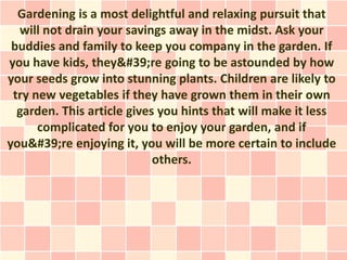 Gardening is a most delightful and relaxing pursuit that
  will not drain your savings away in the midst. Ask your
 buddies and family to keep you company in the garden. If
you have kids, they&#39;re going to be astounded by how
your seeds grow into stunning plants. Children are likely to
 try new vegetables if they have grown them in their own
  garden. This article gives you hints that will make it less
      complicated for you to enjoy your garden, and if
you&#39;re enjoying it, you will be more certain to include
                            others.
 