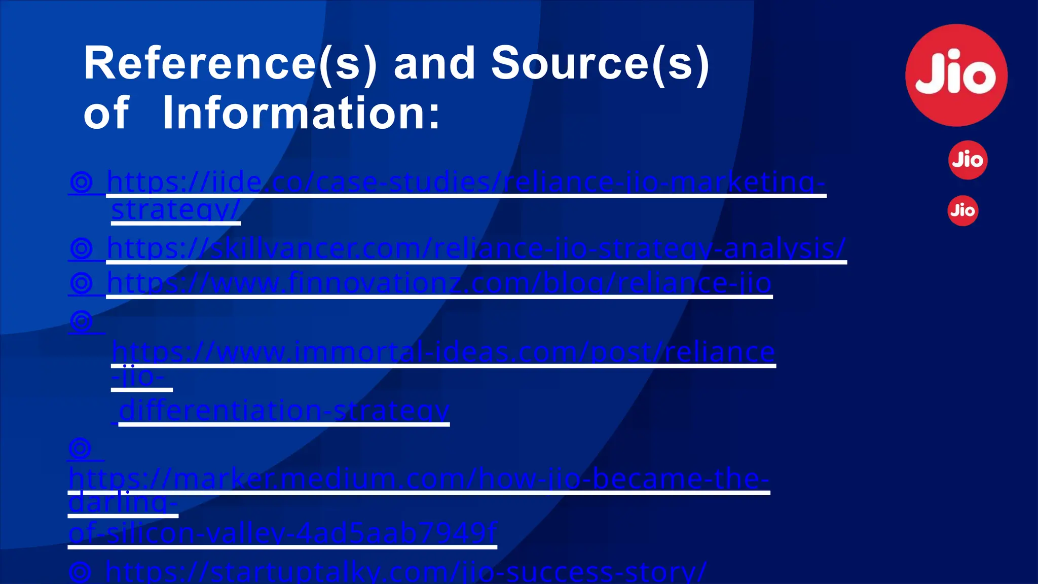 Reference(s) and Source(s)
of Information:
⊚ https://iide.co/case-studies/reliance-jio-marketing-
strategy/
⊚ https://skillvancer.com/reliance-jio-strategy-analysis/
⊚ https://www.finnovationz.com/blog/reliance-jio
⊚
https://www.immortal-ideas.com/post/reliance
-jio-
differentiation-strategy
⊚
https://marker.medium.com/how-jio-became-the-
darling-
of-silicon-valley-4ad5aab7949f
⊚ https://startuptalky.com/jio-success-story/
 