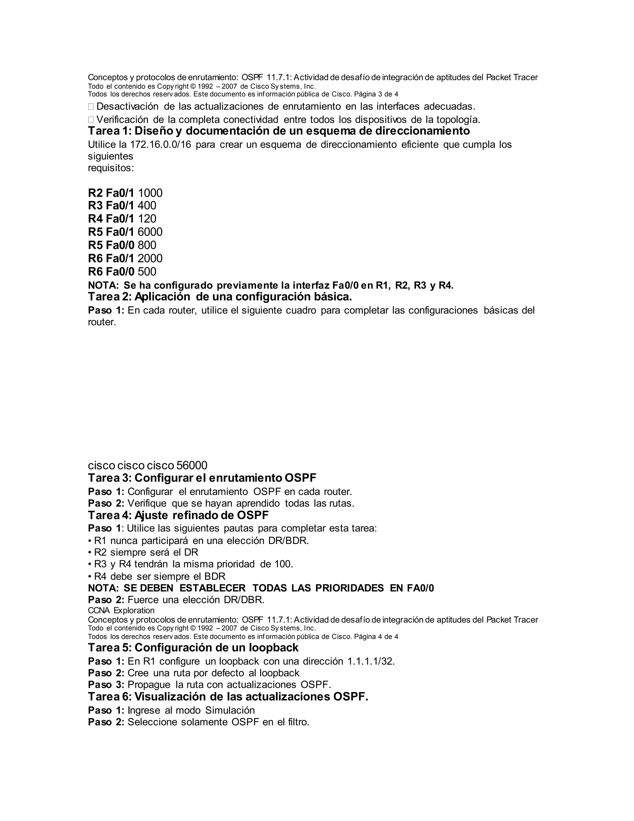 Conceptos y protocolos de enrutamiento: OSPF 11.7.1: Actividad de desafío de integración de aptitudes del Packet Tracer
Todo el contenido es Copy right © 1992 – 2007 de Cisco Sy stems, Inc.
Todos los derechos reserv ados. Este documento es inf ormación pública de Cisco. Página 3 de 4
Desactivación de las actualizaciones de enrutamiento en las interfaces adecuadas.
Verificación de la completa conectividad entre todos los dispositivos de la topología.
Tarea 1: Diseño y documentación de un esquema de direccionamiento
Utilice la 172.16.0.0/16 para crear un esquema de direccionamiento eficiente que cumpla los
siguientes
requisitos:
Nombre de host Interfaz Cantidad de hosts
R2 Fa0/1 1000
R3 Fa0/1 400
R4 Fa0/1 120
R5 Fa0/1 6000
R5 Fa0/0 800
R6 Fa0/1 2000
R6 Fa0/0 500
NOTA: Se ha configurado previamente la interfaz Fa0/0 en R1, R2, R3 y R4.
Tarea 2: Aplicación de una configuración básica.
Paso 1: En cada router, utilice el siguiente cuadro para completar las configuraciones básicas del
router.
Contraseña de
consola
Contraseña
de VTY
Contraseña
secreta de
enable
Frecuencia
de reloj
(si corresponde)
cisco cisco cisco 56000
Tarea 3: Configurar el enrutamiento OSPF
Paso 1: Configurar el enrutamiento OSPF en cada router.
Paso 2: Verifique que se hayan aprendido todas las rutas.
Tarea 4: Ajuste refinado de OSPF
Paso 1: Utilice las siguientes pautas para completar esta tarea:
• R1 nunca participará en una elección DR/BDR.
• R2 siempre será el DR
• R3 y R4 tendrán la misma prioridad de 100.
• R4 debe ser siempre el BDR
NOTA: SE DEBEN ESTABLECER TODAS LAS PRIORIDADES EN FA0/0
Paso 2: Fuerce una elección DR/DBR.
CCNA Exploration
Conceptos y protocolos de enrutamiento: OSPF 11.7.1: Actividad de desafío de integración de aptitudes del Packet Tracer
Todo el contenido es Copy right © 1992 – 2007 de Cisco Sy stems, Inc.
Todos los derechos reserv ados. Este documento es inf ormación pública de Cisco. Página 4 de 4
Tarea 5: Configuración de un loopback
Paso 1: En R1 configure un loopback con una dirección 1.1.1.1/32.
Paso 2: Cree una ruta por defecto al loopback
Paso 3: Propague la ruta con actualizaciones OSPF.
Tarea 6: Visualización de las actualizaciones OSPF.
Paso 1: Ingrese al modo Simulación
Paso 2: Seleccione solamente OSPF en el filtro.
 