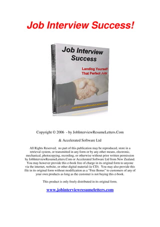 Job Interview Success!
Copyright © 2006 - by JobInterviewResumeLetters.Com
& Accelerated Software Ltd
All Rights Reserved; no part of this publication may be reproduced, store in a
retrieval system, or transmitted in any form or by any other means, electronic,
mechanical, photocopying, recording, or otherwise without prior written permission
by JobInterviewResumeLetters.Com or Accelerated Software Ltd from New Zealand.
You may however provide this e-book free of charge in its original form to anyone
via the internet, website, or other digital material (ie CD). You may also provide this
file in its original form without modification as a “Free Bonus” to customers of any of
your own products as long as the customer is not buying this e-book.
This product is only freely distributed in its original form.
www.jobinterviewresumeletters.com
 