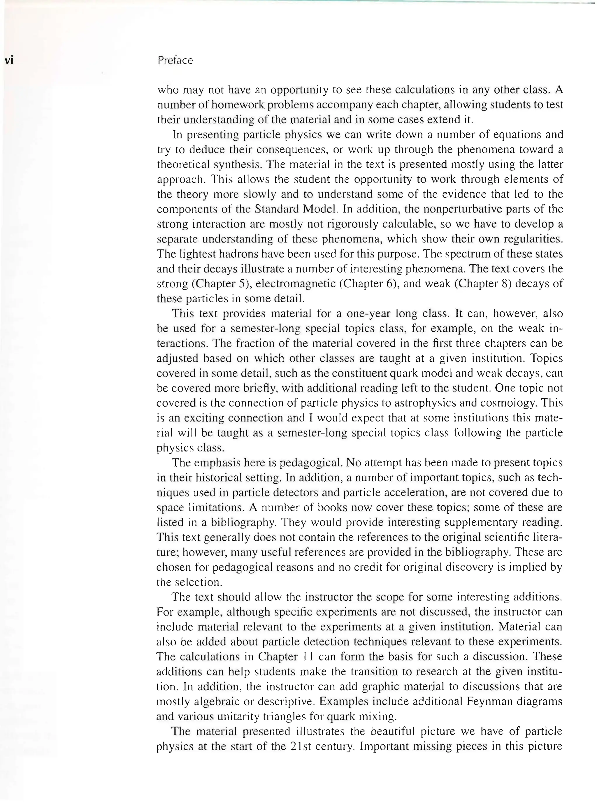 VI Preface
who may not have an opportunity to see these calculations in any other class. A
number of homework problems accompany each chapter, allowing students to test
their understanding of the material and in some cases extend it.
In presenting particle physics we can write down a number of equations and
try to deduce their consequences, or work up through the phenomena toward a
theoretical synthesis. The material in the text is presented mostly using the latter
approach. This allows the student the opportunity to work through elements of
the theory more slowly and to understand some of the evidence that led to the
components of the Standard Model. In addition, the nonperturbative parts of the
strong interaction are mostly not rigorously calculable, so we have to develop a
separate understanding of these phenomena, which show their own regularities.
The lightest hadrons have been used for this purpose. The spectrum of these states
and their decays illustrate a numb-er of interesting phenomena. The text covers the
strong (Chapter 5), electromagnetic (Chapter 6), and weak (Chapter 8) decays of
these particles in some detail.
This text provides material for a one-year long class. It can, however, also
be used for a semester-long special topics class, for example, on the weak in-
teractions. The fraction of the material covered in the first three chapters can be
adjusted based on which other classes are taught at a given institution. Topics
covered in some detail, such as the constituent quark model and weak decays, can
be covered more briefly, with additional reading left to the student. One topic not
covered is the connection of particle physics to astrophysics and cosmology. This
is an exciting connection and I would expect that at some institutions this mate-
rial will be taught as a semester-long special topics class following the particle
physics class.
The emphasis here is pedagogical. No attempt has been made to present topics
in their historical setting. In addition, a number of important topics, such as tech-
niques used in particle detectors and particle acceleration, are not covered due to
space limitations. A number of books now cover these topics; some of these are
listed in a bibliography. They would provide interesting supplementary reading.
This text generally does not contain the references to the original scientific litera-
ture; however, many useful references are provided in the bibliography. These are
chosen for pedagogical reasons and no credit for original discovery is implied by
the selection.
The text should allow the instructor the scope for some interesting additions.
For example, although specific experiments are not discussed, the instructor can
include material relevant to the experiments at a given institution. Material can
also be added about particle detection techniques relevant to these experiments.
The calculations in Chapter II can form the basis for such a discussion. These
additions can help students make the transition to research at the given institu-
tion. In addition, the instructor can add graphic material to discussions that are
mostly algebraic or descriptive. Examples include additional Feynman diagrams
and various unitarity triangles for quark mixing.
The material presented illustrates the beautiful picture we have of particle
physics at the start of the 21st century. Important missing pieces in this picture
 