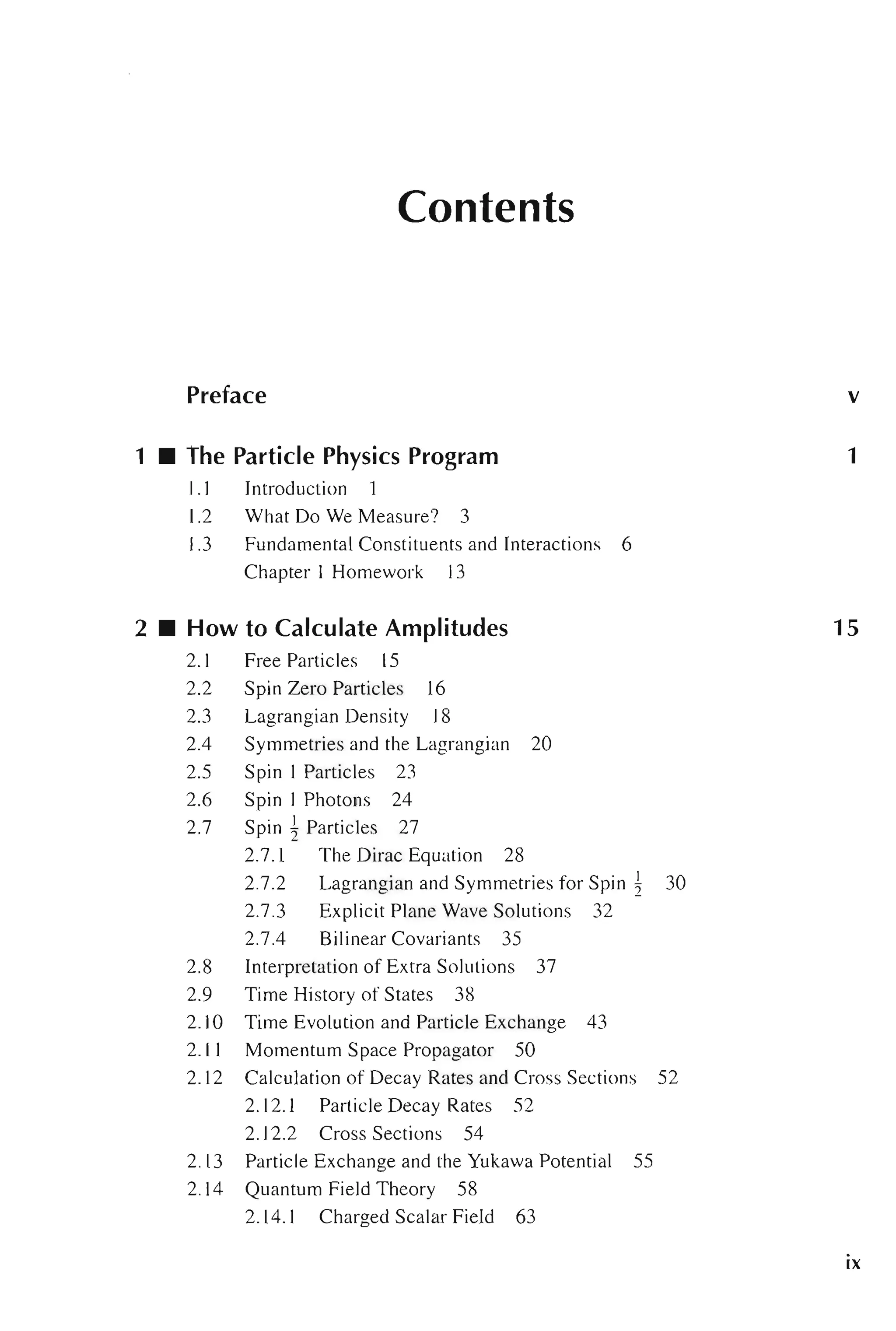 Contents
Preface
1 • The Particle Physics Program
1.1 Introduction
1.2 What Do We Measure? 3
1.3 Fundamental Constituents and Interactions 6
Chapter 1 Homework 13
2 • How to Calculate Amplitudes
2.1 Free Particles 15
2.2 Spin Zero Particles 16
2.3 Lagrangian Density 18
2.4 Symmetries and the Lagrangian 20
2.5 Spin I Particles 23
2.6 Spin 1 Photons 24
2.7 Spin ~ Particles 27
2.7.1 The Dirac Equation 28
2.7.2 Lagrangian and Symmetries for Spin ~ 30
2.7.3 Explicit Plane Wave Solutions 32
2.7.4 Bilinear Covariants 35
2.8 Interpretation of Extra Solutions 37
2.9 Time History of States 38
2.10 Time Evolution and Particle Exchange 43
2. 11 Momentum Space Propagator 50
2. 12 Calculation of Decay Rates and Cross Sections 52
2.12.1 Particle Decay Rates 52
2.12.2 Cross Sections 54
2.13 Particle Exchange and the Yukawa Potential 55
2.14 Quantum Field Theory 58
2.14.1 Charged Scalar Field 63
v
1
15
ix
 