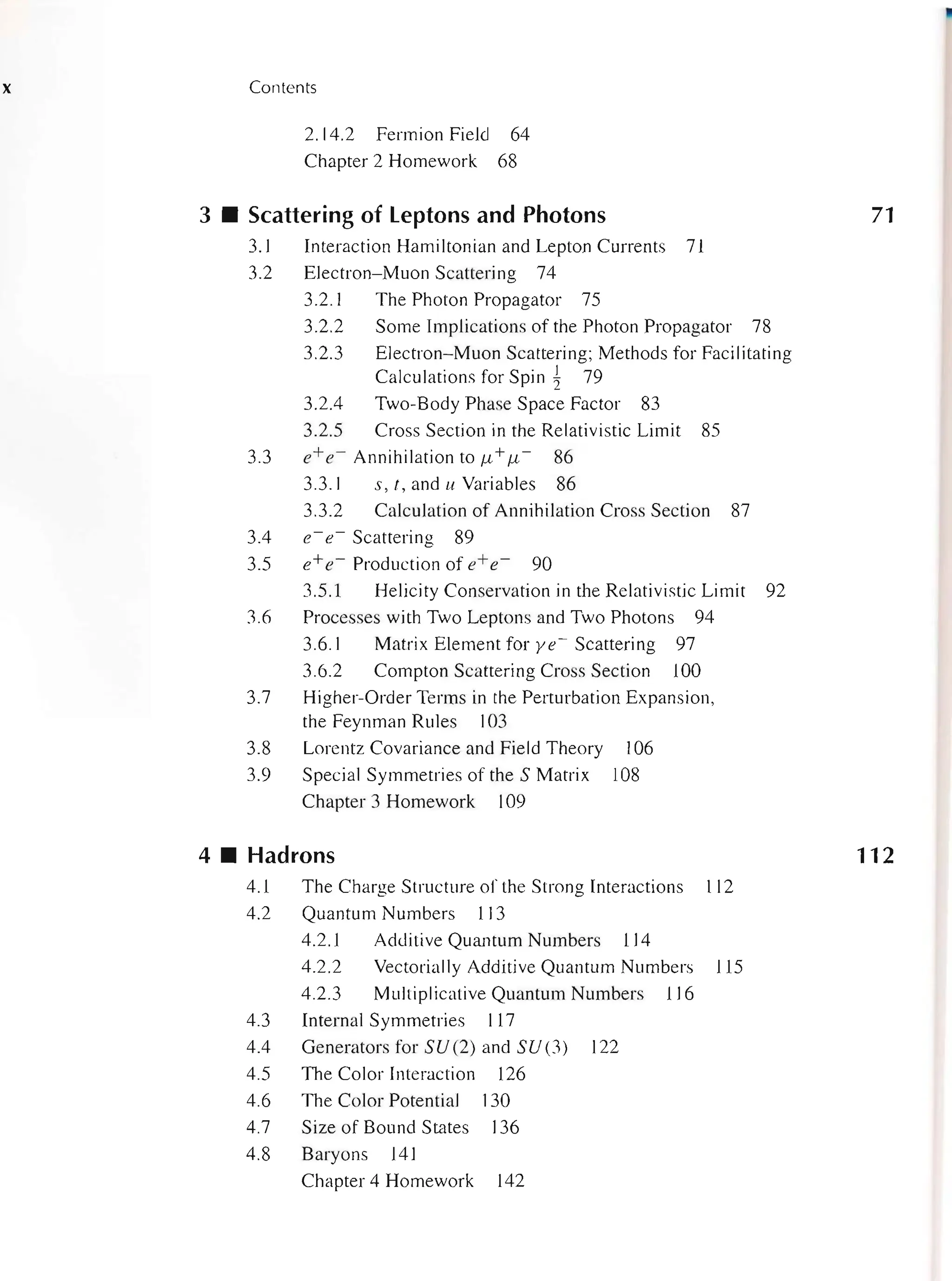 x Contents
2.14.2 Fermion Field 64
Chapter 2 Homework 68
3 • Scattering of Leptons and Photons
3.1 Interaction Hamiltonian and Lepton Currents 71
3.2 Electron- Muon Scattering 74
3.2.1 The Photon Propagator 75
3.2.2 Some Implications of the Photon Propagator 78
3.2.3 Electron-Muon Scattering; Methods for Facilitating
Calculations for Spin 1 79
3.2.4 Two-Body Phase Space Factor 83
3.2.5 Cross Section in the Relativistic Limit 85
3.3 e+ e- Annihilation to fL+ fL - 86
3.3.1 s, t,anduVariables 86
3.3.2 Calculation of Annihilation Cross Section 87
3.4 e- e- Scattering 89
3.5 e+ e- Production of e+ e- 90
3.5.1 Helicity Conservation in the Relativistic Limit 92
3.6 Processes with Two Leptons and Two Photons 94
3.6.1 Matrix Element for ye- Scattering 97
3.6.2 Compton Scattering Cross Section 100
3.7 Higher-Order Terms in the Perturbation Expansion,
the Feynman Rules 103
3.8
3.9
Lorentz Covariance and Field Theory
Special Symmetries of the S Matrix
Chapter 3 Homework 109
4 • Hadrons
106
108
4.1 The Charge Structure of the Strong Interactions 112
4.2 Quantum Numbers 113
4.2.1 Additive Quantum Numbers 114
4.2.2 Vectorially Additive Quantum Numbers 115
4.2.3 Multiplicative Quantum Numbers 116
4.3 Internal Symmetries 117
4.4 Generators for SU(2) and SU (3) 122
4.5 The Color Interaction 126
4.6 The Color Potential 130
4.7 Size of Bound States 136
4.8 Baryons 141
Chapter 4 Homework 142
71
112
 