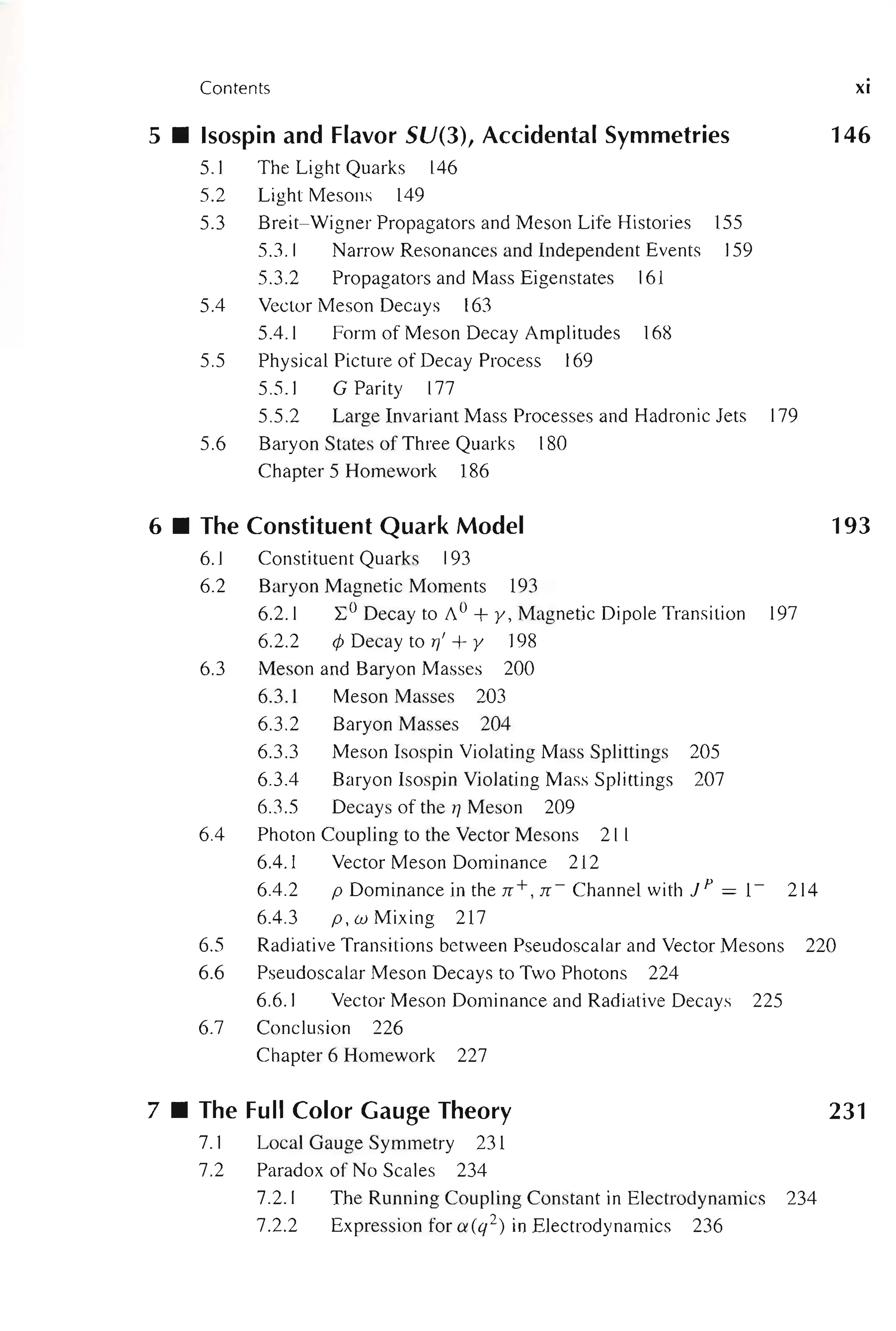 Contents
5 • Isospin and Flavor SU(3), Accidental Symmetries
5.1 The Light Quarks 146
5.2 Light Mesons 149
5.3 Breit-Wigner Propagators and Meson Life Histories 155
5.3.1 Narrow Resonances and Independent Events 159
5.3.2 Propagators and Mass Eigenstates 161
5.4 Vector Meson Decays 163
5.4.1 Form of Meson Decay Amplitudes 168
5.5 Physical Picture of Decay Process 169
5.5.1 GParity 177
5.5.2 Large Invariant Mass Processes and Hadronic Jets 179
5.6 Baryon States of Three Quarks 180
Chapter 5 Homework 186
6 • The Constituent Quark Model
6.1 Constituent Quarks 193
6.2 Baryon Magnetic Moments 193
6.2.1 L; o Decay to A0 + y, Magnetic Dipole Transition 197
6.2.2 ¢ Decay to r/ + y 198
6.3 Meson and Baryon Masses 200
6.3.1 Meson Masses 203
6.3.2 Baryon Masses 204
6.3.3 Meson Isospin Violating Mass Splittings 205
6.3.4 Baryon Isospin Violating Mass Splittings 207
6.3.5 Decays of the TJ Meson 209
6.4 Photon Coupling to the Vector Mesons 211
6.4.1 Vector Meson Dominance 212
6.4.2 p Dominance in the rr +, n- Channel with J P = 1- 214
6.4.3 p , w Mixing 217
XI
146
193
6.5 Radiative Transitions between Pseudoscalar and Vector Mesons 220
6.6 Pseudoscalar Meson Decays to Two Photons 224
6.6.1 Vector Meson Dominance and Radiative Decays 225
6.7 Conclusion 226
Chapter 6 Homework 227
7 • The Full Color Gauge Theory 231
7.1 Local Gauge Symmetry 231
7.2 Paradox of No Scales 234
7.2. 1 The Running Coupling Constant in Electrodynamics 234
7.2.2 Expression for a(q2) in Electrodynamics 236
 