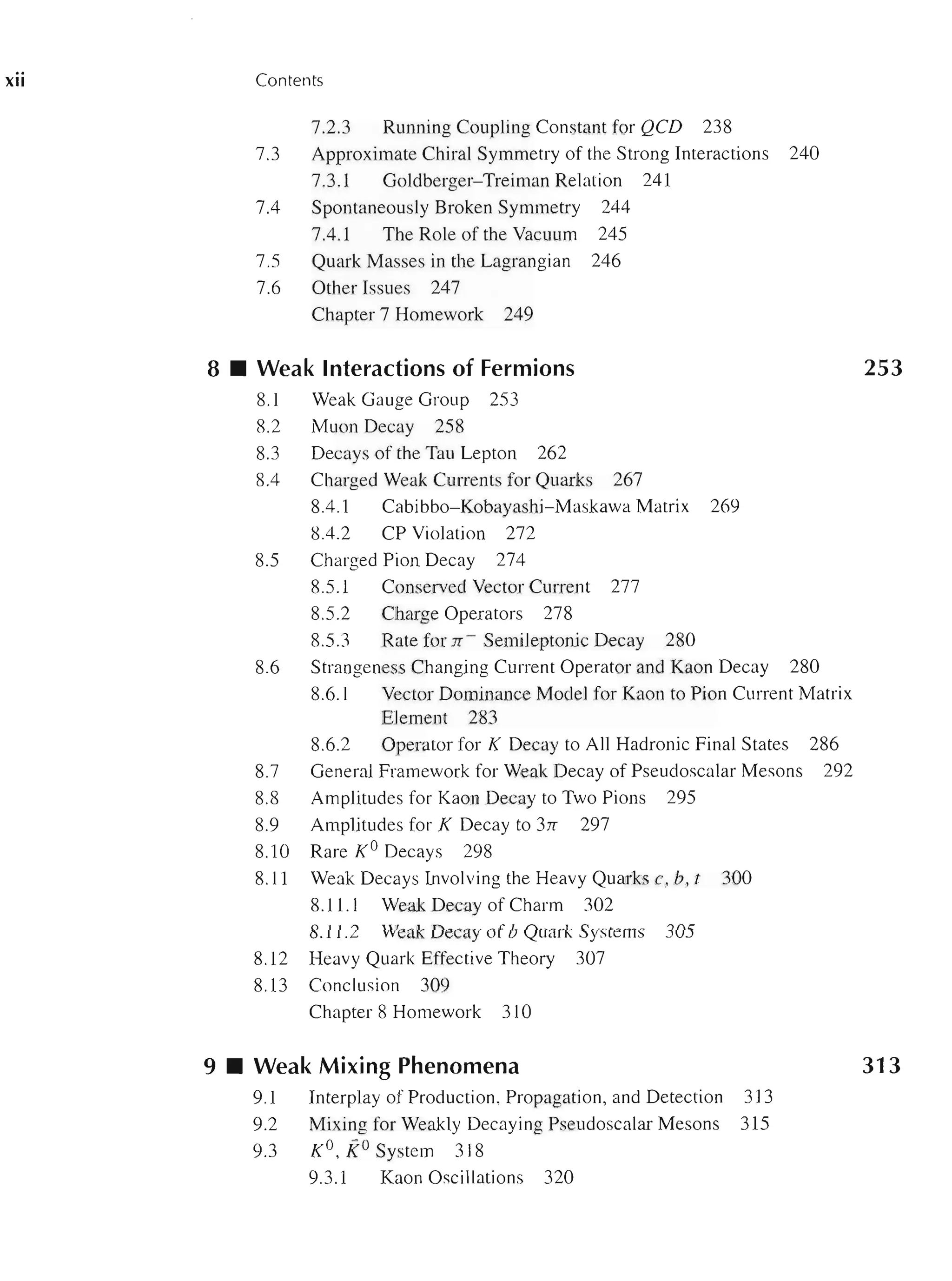 XII Contents
7.2.3 Running Coupling Constant for QeD 238
7.3 Approximate Chiral Symmetry of the Strong Interactions 240
7.3.1 Goldberger-Treiman Relation 241
7.4 Spontaneously Broken Symmetry 244
7.4.1 The Role of the Vacuum 245
7.5 Quark Masses in the Lagrangian 246
7.6 Other Issues 247
Chapter 7 Homework 249
8 • Weak Interactions of Fermions
8.1 Weak Gauge Group 253
8.2 Muon Decay 258
8.3 Decays of the Tau Lepton 262
8.4 Charged Weak Currents for Quarks 267
8.4.1 Cabibbo-Kobayashi- Maskawa Matrix 269
8.4.2 CP Violation 272
8.5 Charged Pion Decay 274
8.5.1 Conserved Vector Current 277
8.5.2 Charge Operators 278
8.5.3 Rate for n - Semileptonic Decay 280
8.6 Strangeness Changing Current Operator and Kaon Decay 280
8.6.1 Vector Dominance Model for Kaon to Pion Current Matrix
Element 283
8.6.2 Operator for K Decay to All Hadronic Final States 286
8.7 General Framework for Weak Decay of Pseudoscalar Mesons 292
8.8 Amplitudes for Kaon Decay to Two Pions 295
8.9 Amplitudes for K Decay to 3n 297
8.10 Rare KO Decays 298
8.11 Weak Decays Involving the Heavy Quarks c, b, t 300
8.1l.1 Weak Decay of Charm 302
8.1l.2 Weak Decay of b Quark Systems 305
8.12 Heavy Quark Effective Theory 307
8.13 Conclusion 309
Chapter 8 Homework 310
9 • Weak Mixing Phenomena
9.1 Interplay of Production, Propagation, and Detection 313
9.2 Mixing for Weakly Decaying Pseudoscalar Mesons 315
9.3 KO , KOSystem 318
9.3.1 Kaon Oscillations 320
253
313
 