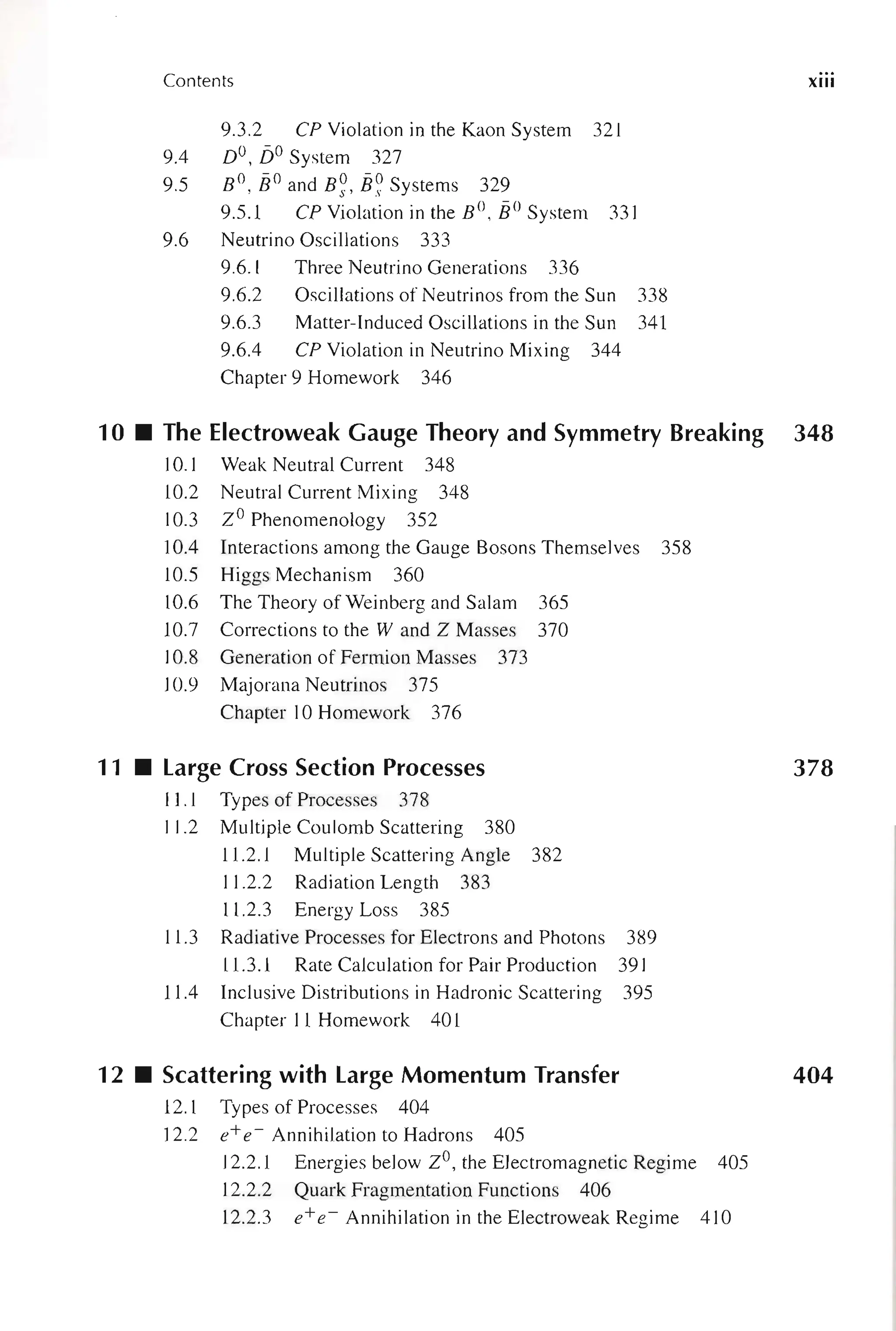 Contents
9A
9.5
9.6
9.3.2 CP Violation in the Kaon System 321
DO, jjO System 327
° -0 0-0
B ,B and B s' B s Systems 329
9.5.1 CP Violation in the BO , E° System 331
Neutrino Oscillations 333
9.6.1 Three Neutrino Generations 336
9.6.2 Oscillations of Neutrinos from the Sun 338
9.6.3 Matter-Induced Oscillations in the Sun 341
9.6A CP Violation in Neutrino Mixing 344
Chapter 9 Homework 346
xiii
10 • The Electroweak Gauge Theory and Symmetry Breaking 348
10.1 Weak Neutral Current 348
10.2 Neutral Current Mixing 348
10.3 ZO Phenomenology 352
lOA Interactions among the Gauge Bosons Themselves 358
10.5 Higgs Mechanism 360
10.6 The Theory of Weinberg and Salam 365
10.7 Corrections to the Wand Z Masses 370
10.8 Generation of Fermion Masses 373
10.9 Majorana Neutrinos 375
Chapter 10 Homework 376
11 • Large Cross Section Processes
11.1 Types of Processes 378
11.2 Multiple Coulomb Scattering 380
11.2.1 Multiple Scattering Angle 382
11.2.2 Radiation Length 383
11.2.3 Energy Loss 385
11.3 Radiative Processes for Electrons and Photons 389
11.3.1 Rate Calculation for Pair Production 391
llA Inclusive Distributions in Hadronic Scattering 395
Chapter 11 Homework 401
378
12 • Scattering with Large Momentum Transfer 404
12.1 Types of Processes 404
12.2 e+e ~ Annihilation to Hadrons 405
12.2.1 Energies below ZO, the Electromagnetic Regime 405
12.2.2
12.2.3
Quark Fragmentation Functions 406
e+ e ~ Annihilation in the Electroweak Regime 410
 