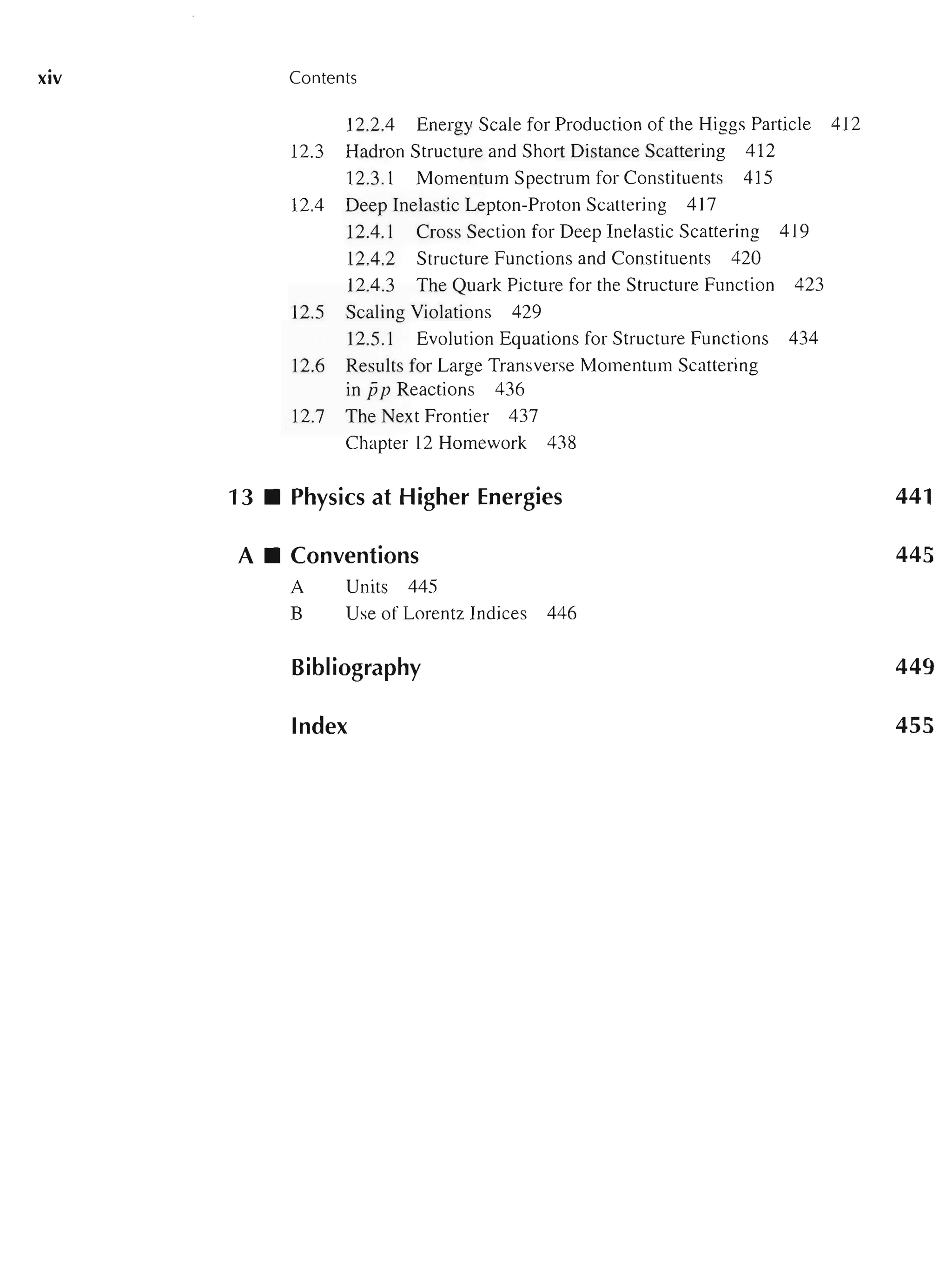 XIV Contents
12.2.4 Energy Scale for Production of the Higgs Particle 412
12.3 Hadron Structure and Short Distance Scattering 412
12.3.1 Momentum Spectrum for Constituents 415
12.4 Deep Inelastic Lepton-Proton Scattering 417
12.4.1 Cross Section for Deep Inelastic Scattering 419
12.4.2 Structure Functions and Constituents 420
12.4.3 The Quark Picture for the Structure Function 423
12.5 Scaling Violations 429
12.5.1 Evolution Equations for Structure Functions 434
12.6 Results for Large Transverse Momentum Scattering
in jjp Reactions 436
12.7 The Next Frontier 437
Chapter 12 Homework 438
13 • Physics at Higher Energies
A • Conventions
A Units 445
B Use of Lorentz Indices 446
Bibliography
Index
441
445
449
455
 