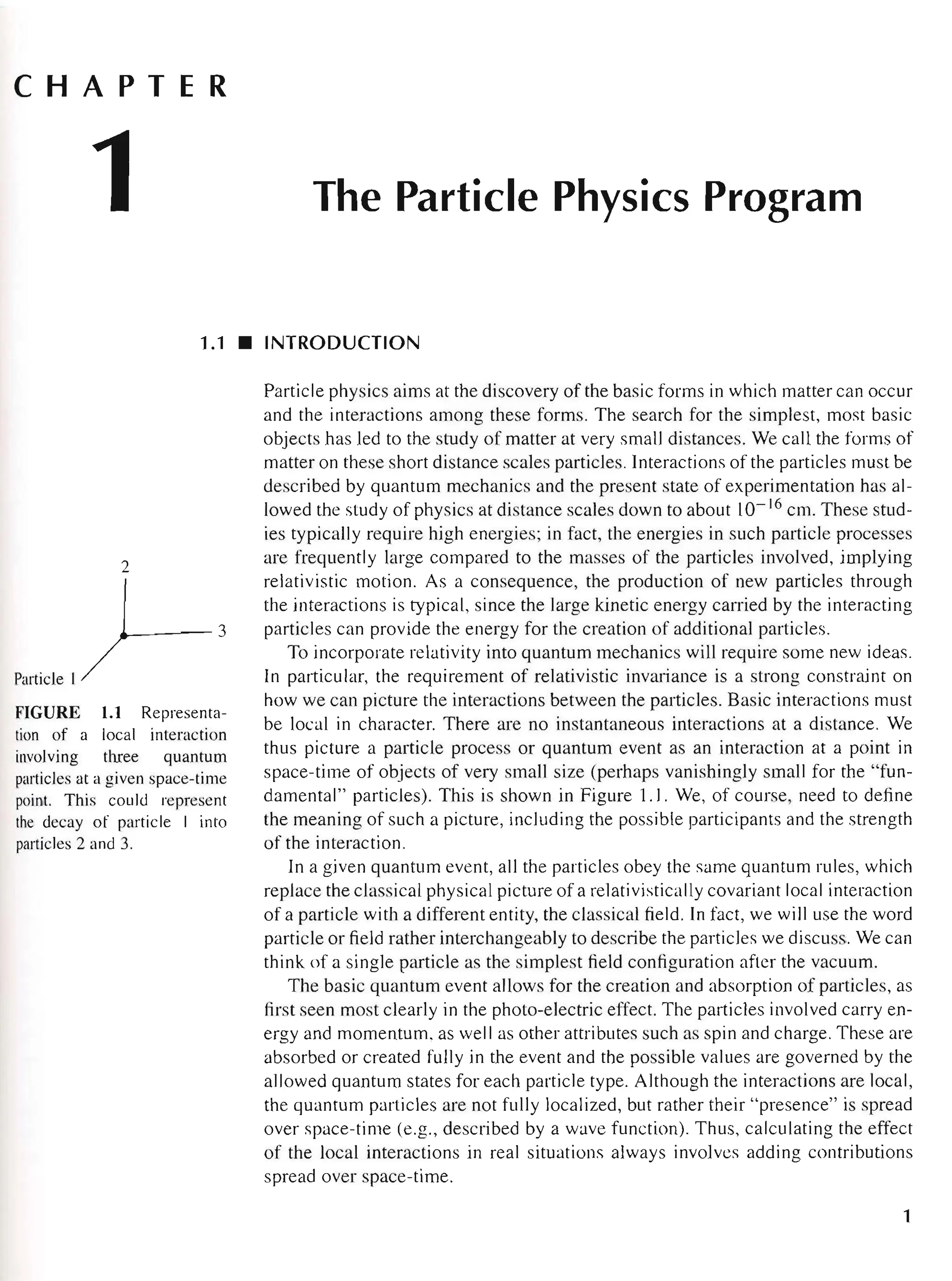 CHAPTER
1 The Particle Physics Program
1.1 • INTRODUCTION
2
Pmtid,1)--3
FIGURE 1.1 Representa-
tion of a local interaction
involving three quantum
particles at a given space-time
point. This could represent
the decay of particle J into
particles 2 and 3.
Particle physics aims at the discovery of the basic forms in which matter can occur
and the interactions among these forms. The search for the simplest, most basic
objects has led to the study of matter at very small distances. We call the forms of
matter on these short distance scales particles. Interactions of the particles must be
described by quantum mechanics and the present state of experimentation has al-
lowed the study of physics at distance scales down to about 10- 16
cm. These stud-
ies typically require high energies; in fact, the energies in such particle processes
are frequently large compared to the masses of the particles involved, implying
relativistic motion. As a consequence, the production of new particles through
the interactions is typical, since the large kinetic energy carried by the interacting
particles can provide the energy for the creation of additional particles.
To incorporate relativity into quantum mechanics will require some new ideas.
In particular, the requirement of relativistic invariance is a strong constraint on
how we can picture the interactions between the particles. Basic interactions must
be local in character. There are no instantaneous interactions at a distance. We
thus picture a particle process or quantum event as an interaction at a point in
space-time of objects of very small size (perhaps vanishingly small for the "fun-
damental" particles). This is shown in Figure 1.1. We, of course, need to define
the meaning of such a picture, including the possible participants and the strength
of the interaction.
In a given quantum event, all the particles obey the same quantum rules, which
replace the classical physical picture of a relativistically covariant local interaction
of a particle with a different entity, the classical field. In fact, we will use the word
particle or field rather interchangeably to describe the particles we discuss. We can
think of a single particle as the simplest field configuration after the vacuum.
The basic quantum event allows for the creation and absorption of particles, as
first seen most clearly in the photo-electric effect. The particles involved carry en-
ergy and momentum, as well as other attributes such as spin and charge. These are
absorbed or created fully in the event and the possible values are governed by the
allowed quantum states for each particle type. Although the interactions are local,
the quantum particles are not fully localized, but rather their "presence" is spread
over space-time (e.g., described by a wave function). Thus, calculating the effect
of the local interactions in real situations always involves adding contributions
spread over space-time.
1
 