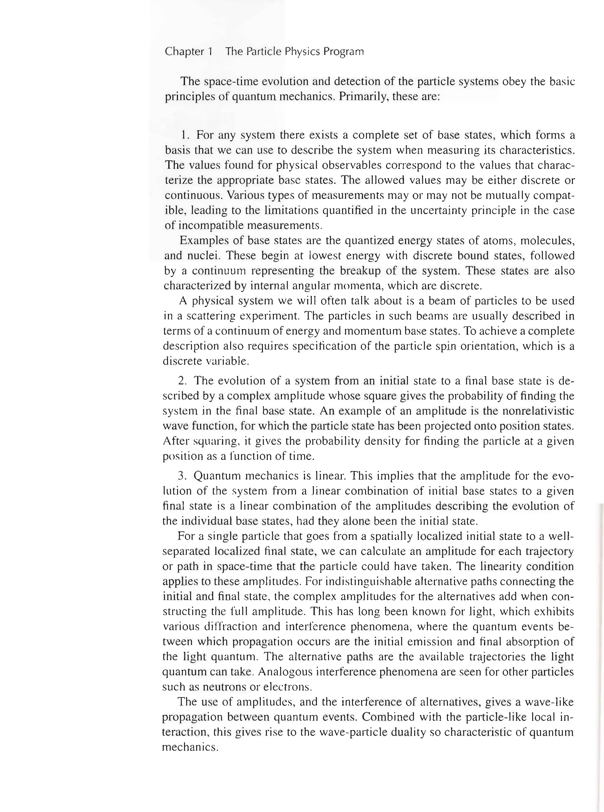 2 Chapter 1 The Particle Physics Program
The space-time evolution and detection of the particle systems obey the basic
principles of quantum mechanics. Primarily, these are:
1. For any system there exists a complete set of base states, which forms a
basis that we can use to describe the system when measuring its characteristics.
The values found for physical observables correspond to the values that charac-
terize the appropriate base states. The allowed values may be either discrete or
continuous. Various types of measurements mayor may not be mutually compat-
ible, leading to the limitations quantified in the uncertainty principle in the case
of incompatible measurements.
Examples of base states are the quantized energy states of atoms, molecules,
and nuclei. These begin at lowest energy with discrete bound states, followed
by a continuum representing the breakup of the system. These states are also
characterized by internal angular momenta, which are discrete.
A physical system we will often talk about is a beam of particles to be used
in a scattering experiment. The particles in such beams are usually described in
terms of a continuum of energy and momentum base states. To achieve a complete
description also requires specification of the particle spin orientation, which is a
discrete variable.
2. The evolution of a system from an initial state to a final base state is de-
scribed by a complex amplitude whose square gives the probability of finding the
system in the final base state. An example of an amplitude is the nonrelativistic
wave function, for which the particle state has been projected onto position states.
After squaring, it gives the probability density for finding the particle at a given
position as a function of time.
3. Quantum mechanics is linear. This implies that the amplitude for the evo-
lution of the system from a linear combination of initial base states to a given
final state is a linear combination of the amplitudes describing the evolution of
the individual base states, had they alone been the initial state.
For a single particle that goes from a spatially localized initial state to a well-
separated localized final state, we can calculate an amplitude for each trajectory
or path in space-time that the particle could have taken. The linearity condition
applies to these amplitudes. For indistinguishable alternative paths connecting the
initial and final state, the complex amplitudes for the alternatives add when con-
structing the full amplitude. This has long been known for light, which exhibits
various diffraction and interference phenomena, where the quantum events be-
tween which propagation occurs are the initial emission and final absorption of
the light quantum. The alternative paths are the available trajectories the light
quantum can take. Analogous interference phenomena are seen for other particles
such as neutrons or electrons.
The use of amplitudes, and the interference of alternatives, gives a wave-like
propagation between quantum events. Combined with the particle-like local in-
teraction, this gives rise to the wave-particle duality so characteristic of quantum
mechanics.
 