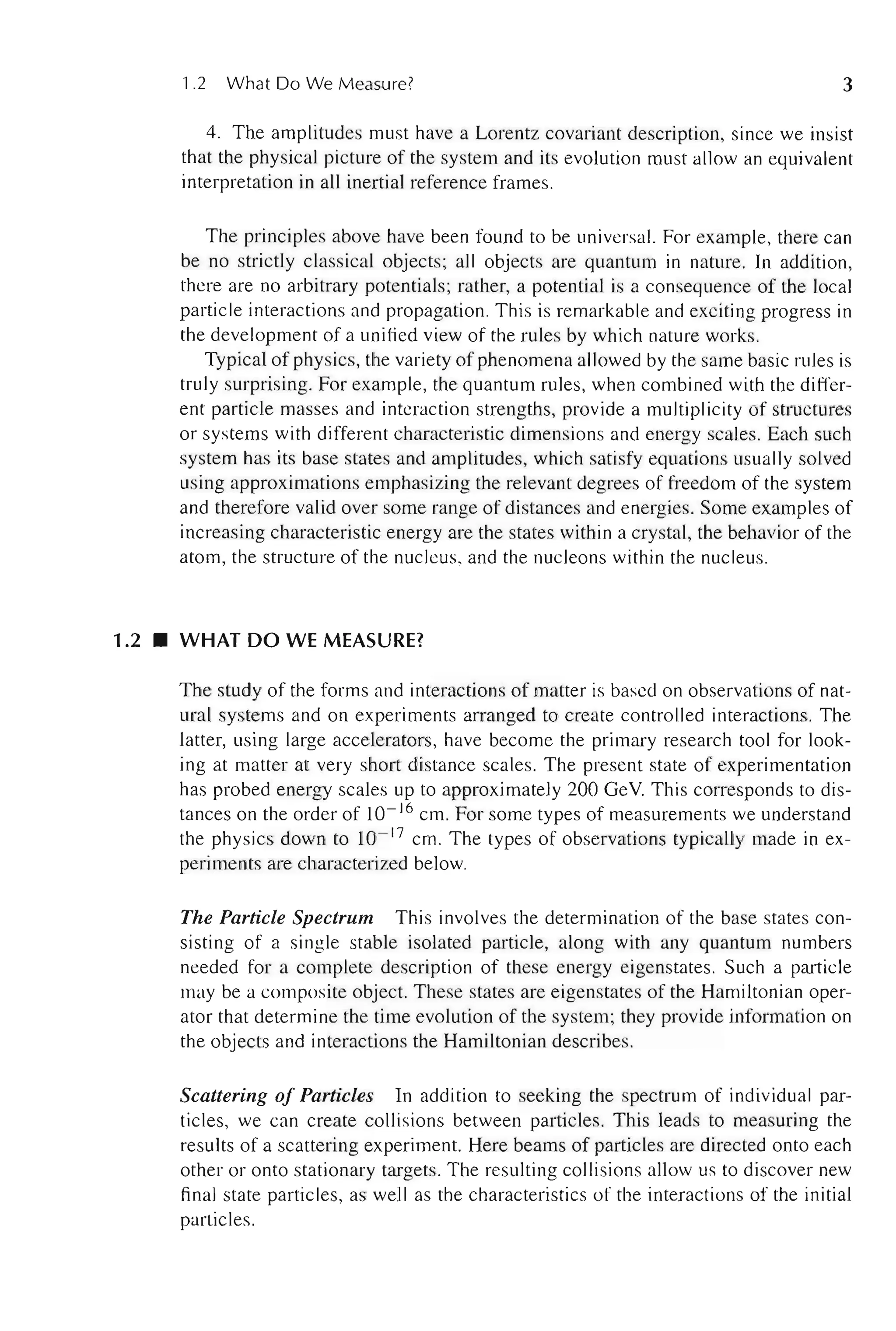 1.2 What Do We Measure? 3
4. The amplitudes must have a Lorentz covariant description, since we insist
that the physical picture of the system and its evolution must allow an equivalent
interpretation in all inertial reference frames.
The principles above have been found to be universal. For example, there can
be no strictly classical objects; all objects are quantum in nature. In addition,
there are no arbitrary potentials; rather, a potential is a consequence of the local
particle interactions and propagation. This is remarkable and exciting progress in
the development of a unified view of the rules by which nature works.
Typical of physics, the variety of phenomena allowed by the same basic rules is
truly surprising. For example, the quantum rules, when combined with the differ-
ent particle masses and interaction strengths, provide a multiplicity of structures
or systems with different characteristic dimensions and energy scales. Each such
system has its base states and amplitudes, which satisfy equations usually solved
using approximations emphasizing the relevant degrees of freedom of the system
and therefore valid over some range of distances and energies. Some examples of
increasing characteristic energy are the states within a crystal, the behavior of the
atom, the structure of the nucleus, and the nucleons within the nucleus.
1.2 • WHAT DO WE MEASURE?
The study of the forms and interactions of matter is based on observations of nat-
ural systems and on experiments arranged to create controlled interactions. The
latter, using large accelerators, have become the primary research tool for look-
ing at matter at very short distance scales. The present state of experimentation
has probed energy scales up to approximately 200 GeV This corresponds to dis-
tances on the order of 10- 16 cm. For some types of measurements we understand
the physics down to 10- 17
cm. The types of observations typically made in ex-
periments are characterized below.
The Particle Spectrum This involves the determination of the base states con-
sisting of a single stable isolated particle, along with any quantum numbers
needed for a complete description of these energy eigenstates. Such a particle
may be a composite object. These states are eigenstates of the Hamiltonian oper-
ator that determine the time evolution of the system; they provide information on
the objects and interactions the Hamiltonian describes.
Scattering of Particles In addition to seeking the spectrum of individual par-
ticles, we can create collisions between particles. This leads to measuring the
results of a scattering experiment. Here beams of particles are directed onto each
other or onto stationary targets. The resulting collisions allow us to discover new
final state particles, as well as the characteristics of the interactions of the initial
particles.
 