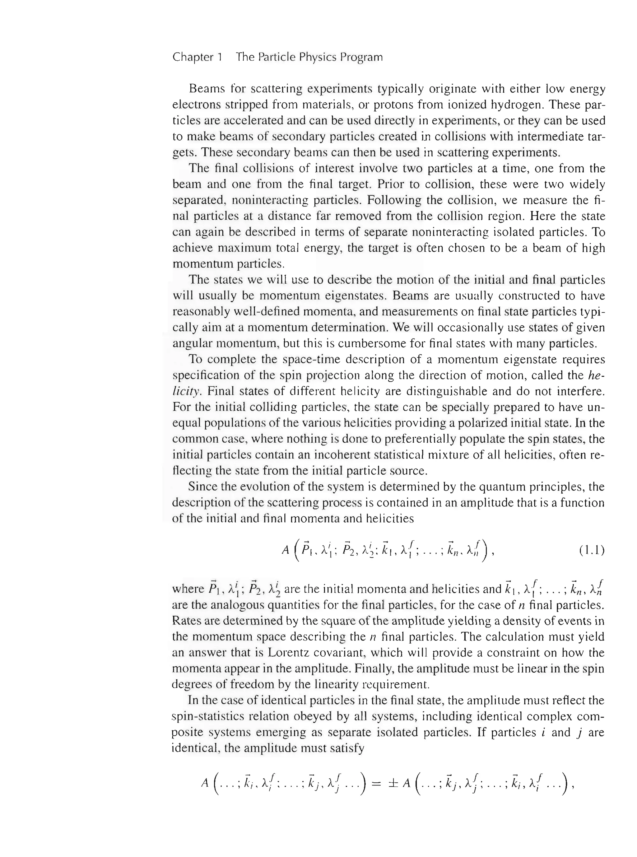 4 Chapter 1 The Particle Physics Program
Beams for scattering experiments typically originate with either low energy
electrons stripped from materials, or protons from ionized hydrogen. These par-
ticles are accelerated and can be used directly in experiments, or they can be used
to make beams of secondary particles created in collisions with intermediate tar-
gets. These secondary beams can then be used in scattering experiments.
The final collisions of interest involve two particles at a time, one from the
beam and one from the final target. Prior to collision, these were two widely
separated, noninteracting particles. Following the collision, we measure the fi-
nal particles at a distance far removed from the collision region. Here the state
can again be described in terms of separate noninteracting isolated particles. To
achieve maximum total energy, the target is often chosen to be a beam of high
momentum particles.
The states we will use to describe the motion of the initial and final particles
will usually be momentum eigenstates. Beams are usually constructed to have
reasonably well-defined momenta, and measurements on final state particles typi-
cally aim at a momentum determination. We will occasionally use states of given
angular momentum, but this is cumbersome for final states with many particles.
To complete the space-time description of a momentum eigenstate requires
specification of the spin projection along the direction of motion, called the he-
licity. Final states of different helicity are distinguishable and do not interfere.
For the initial colliding particles, the state can be specially prepared to have un-
equal populations of the various helicities providing a polarized initial state. In the
common case, where nothing is done to preferentially populate the spin states, the
initial particles contain an incoherent statistical mixture of all helicities, often re-
flecting the state from the initial particle source.
Since the evolution of the system is determined by the quantum principles, the
description of the scattering process is contained in an amplitude that is a function
of the initial and final momenta and helicities
(1.1)
where PI ,A; 132 , A~ are the initial momenta and helicities and kj ,A(; ... ; kn , AI,
are the analogous quantities for the final particles, for the case of n final particles.
Rates are determined by the square of the amplitude yielding a density of events in
the momentum space describing the n final particles. The calculation must yield
an answer that is Lorentz covariant, which will provide a constraint on how the
momenta appear in the amplitude. Finally, the amplitude must be linear in the spin
degrees of freedom by the linearity requirement.
In the case of identical particles in the final state, the amplitude must reflect the
spin-statistics relation obeyed by all systems, including identical complex com-
posite systems emerging as separate isolated particles. If particles i and j are
identical, the amplitude must satisfy
A( 'k- ,f. 'k- ,f )
... , i , Ai ' ... , j , /I. j . " ==
 