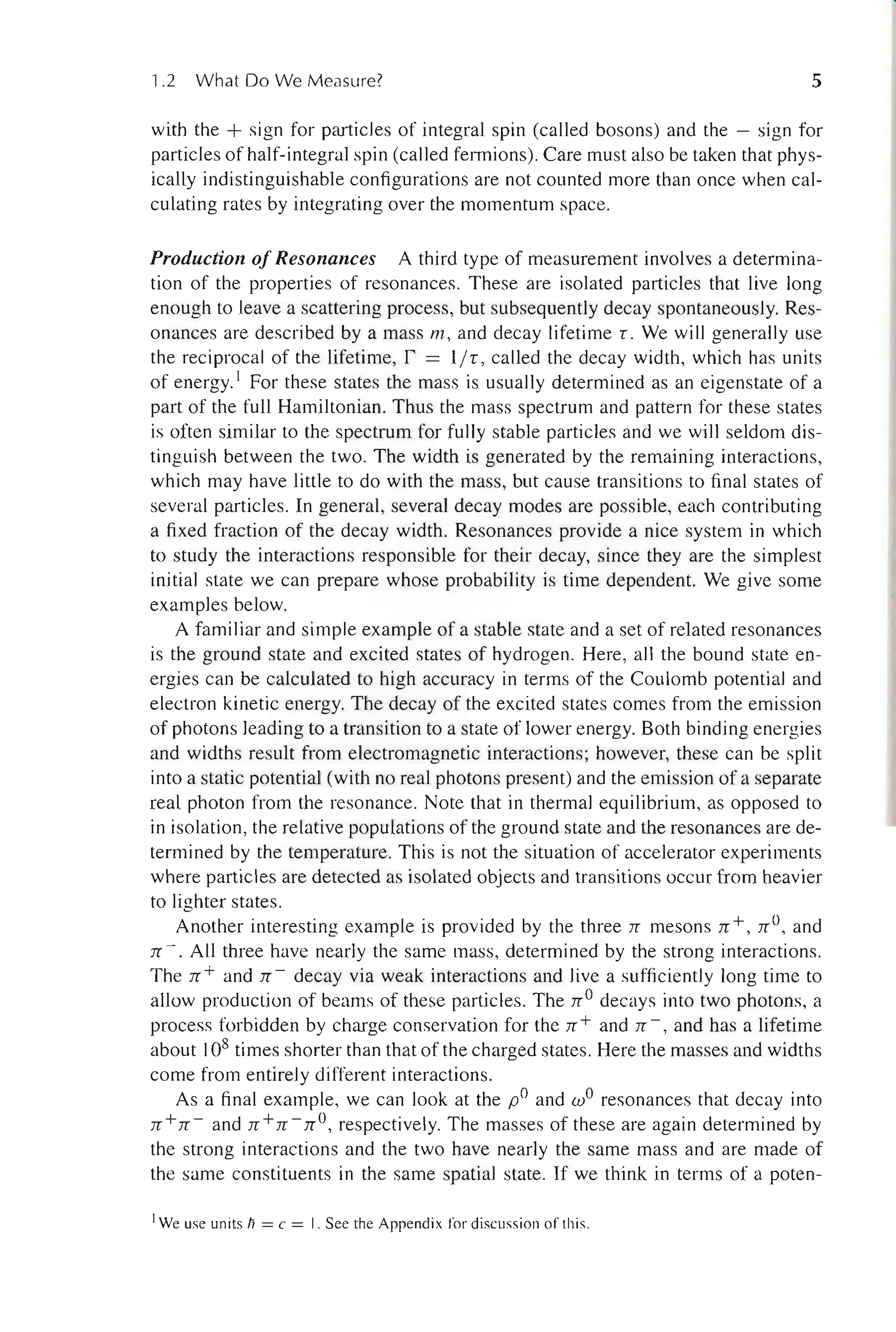 1.2 What Do We Measure? 5
with the + sign for particles of integral spin (called bosons) and the - sign for
particles of half-integral spin (called fermions). Care must also be taken that phys-
ically indistinguishable configurations are not counted more than once when cal-
culating rates by integrating over the momentum space.
Production of Resonances A third type of measurement involves a determina-
tion of the properties of resonances. These are isolated particles that live long
enough to leave a scattering process, but subsequently decay spontaneously. Res-
onances are described by a mass m , and decay lifetime T. We will generally use
the reciprocal of the lifetime, r = liT , called the decay width, which has units
of energy. 1 For these states the mass is usuaUy determined as an eigenstate of a
part of the full Hamiltonian. Thus the mass spectrum and pattern for these states
is often similar to the spectrum for fully stable particles and we will seldom dis-
tinguish between the two. The width is generated by the remaining interactions,
which may have little to do with the mass, but cause transitions to final states of
several particles. In general, several decay modes are possible, each contributing
a fixed fraction of the decay width. Resonances provide a nice system in which
to study the interactions responsible for their decay, since they are the simplest
initial state we can prepare whose probability is time dependent. We give some
examples below.
A familiar and simple example of a stable state and a set of related resonances
is the ground state and excited states of hydrogen. Here, all the bound state en-
ergies can be calculated to high accuracy in terms of the Coulomb potential and
electron kinetic energy. The decay of the excited states comes from the emission
of photons leading to a transition to a state of lower energy. Both binding energies
and widths result from electromagnetic interactions; however, these can be split
into a static potential (with no real photons present) and the emission of a separate
real photon from the resonance. Note that in thermal equilibrium, as opposed to
in isolation, the relative populations of the ground state and the resonances are de-
termined by the temperature. This is not the situation of accelerator experiments
where particles are detected as isolated objects and transitions occur from heavier
to lighter states.
Another interesting example is provided by the three n mesons n + , nO, and
n - . All three have nearly the same mass, determined by the strong interactions.
The n + and n - decay via weak interactions and live a sufficiently long time to
allow production of beams of these particles. The nO decays into two photons, a
process forbidden by charge conservation for the n + and n -, and has a lifetime
about 108 times shorter than that of the charged states. Here the masses and widths
come from entirely different interactions.
As a final example, we can look at the pO and wO resonances that decay into
n + n - and n + n - no, respectively. The masses of these are again determined by
the strong interactions and the two have nearly the same mass and are made of
the same constituents in the same spatial state. If we think in terms of a poten-
IWe use units Ii = c = I. See the Appendix for discussion of this.
 