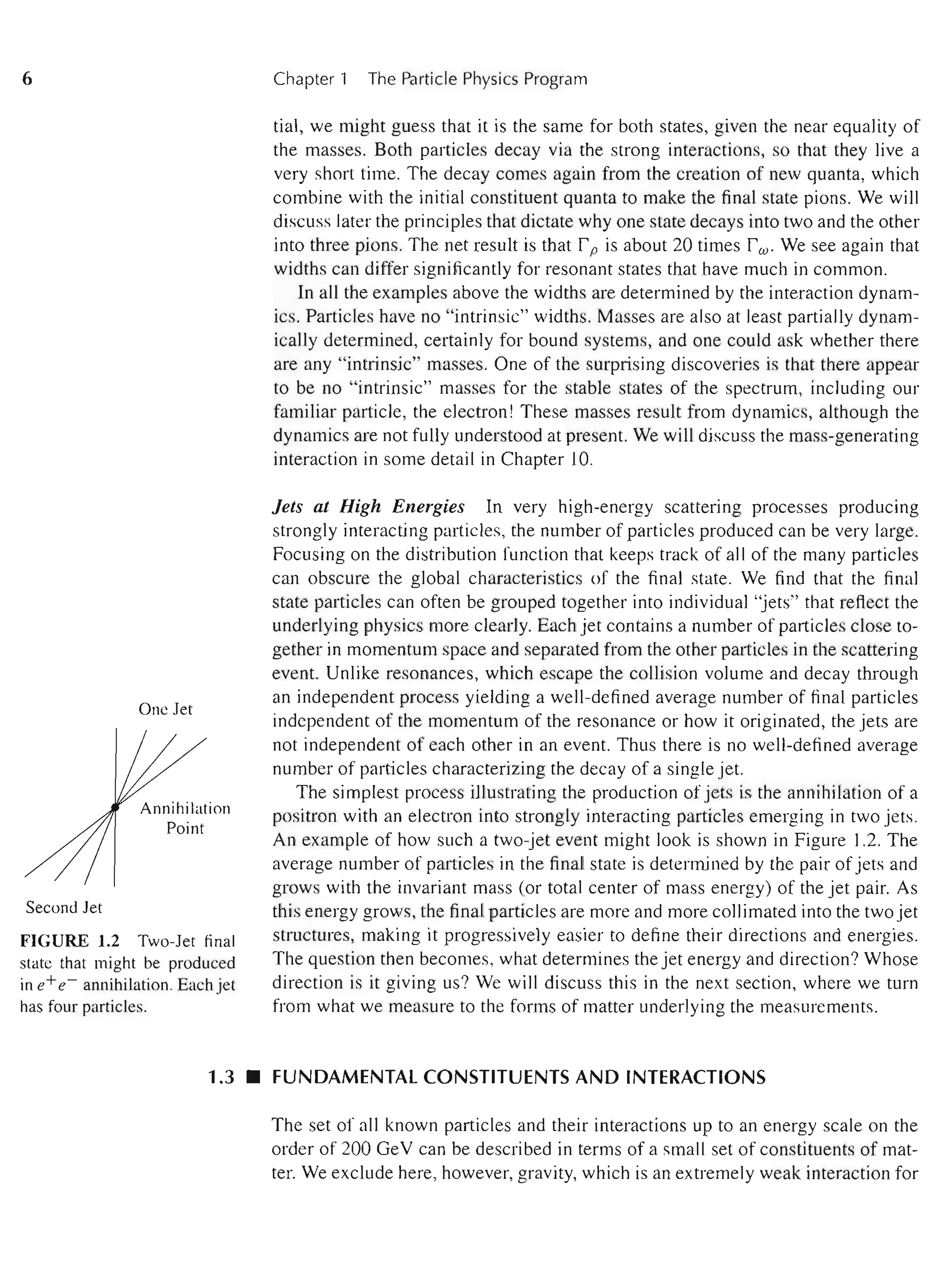 6
One Jet
Second Jet
FIGURE 1.2 Two-Jet final
state that might be produced
in e+e- annihilation. Each jet
has four particles.
Chapter 1 The Particle Physics Program
tial, we might guess that it is the same for both states, given the near equality of
the masses. Both particles decay via the strong interactions, so that they live a
very short time. The decay comes again from the creation of new quanta, which
combine with the initial constituent quanta to make the final state pions. We will
discuss later the principles that dictate why one state decays into two and the other
into three pions. The net result is that r p is about 20 times rw. We see again that
widths can differ significantly for resonant states that have much in common.
In all the examples above the widths are determined by the interaction dynam-
ics. Particles have no "intrinsic" widths. Masses are also at least partially dynam-
ically determined, certainly for bound systems, and one could ask whether there
are any "intrinsic" masses. One of the surprising discoveries is that there appear
to be no "intrinsic" masses for the stable states of the spectrum, including our
familiar particle, the electron! These masses result from dynamics, although the
dynamics are not fully understood at present. We will discuss the mass-generating
interaction in some detail in Chapter 10.
Jets at High Energies In very high-energy scattering processes producing
strongly interacting particles, the number of particles produced can be very large.
Focusing on the distribution function that keeps track of all of the many particles
can obscure the global characteristics of the final state. We find that the final
state particles can often be grouped together into individual "jets" that reft.ect the
underlying physics more clearly. Each jet contains a number of particles close to-
gether in momentum space and separated from the other particles in the scattering
event. Unlike resonances, which escape the collision volume and decay through
an independent process yielding a well-defined average number of final particles
independent of the momentum of the resonance or how it originated, the jets are
not independent of each other in an event. Thus there is no well-defined average
number of particles characterizing the decay of a single jet.
The simplest process illustrating the production of jets is the annihilation of a
positron with an electron into strongly interacting particles emerging in two jets.
An example of how such a two-jet event might look is shown in Figure 1.2. The
average number of particles in the final state is determined by the pair of jets and
grows with the invariant mass (or total center of mass energy) of the jet pair. As
this energy grows, the final particles are more and more collimated into the two jet
structures, making it progressively easier to define their directions and energies.
The question then becomes, what determines the jet energy and direction? Whose
direction is it giving us? We will discuss this in the next section, where we turn
from what we measure to the forms of matter underlying the measurements.
1.3 • FUNDAMENTAL CONSTITUENTS AND INTERACTIONS
The set of all known particles and their interactions up to an energy scale on the
order of 200 GeV can be described in terms of a small set of constituents of mat-
ter. We exclude here, however, gravity, which is an extremely weak interaction for
 