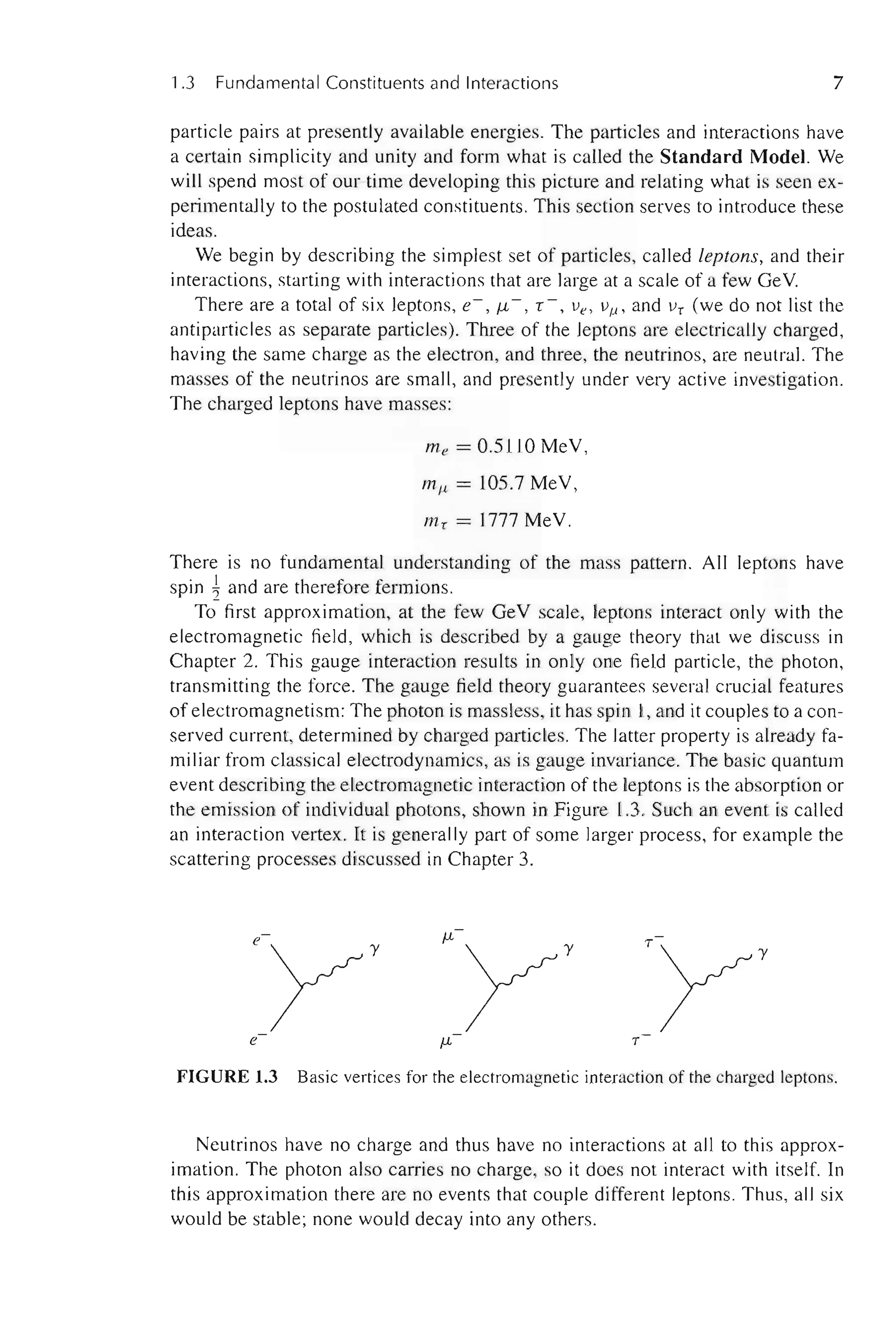 1.3 Fundamental Constituents and Interactions 7
particle pairs at presently available energies. The particles and interactions have
a certain simplicity and unity and form what is called the Standard Model. We
will spend most of' our time developing this picture and relating what is seen ex-
perimentally to the postulated constituents. This section serves to introduce these
ideas.
We begin by describing the simplest set of particles, called leptons, and their
interactions, starting with interactions that are large at a scale of a few GeV.
There are a total of six leptons, e-, f.L-, Y -, lie, liJ-l., and Ii! (we do not list the
antiparticles as separate particles). Three of the leptons are electrically charged,
having the same charge as the electron, and three, the neutrinos, are neutral. The
masses of the neutrinos are small, and presently under very active investigation.
The charged leptons have masses:
me = 0.5110 MeV,
miL = 105.7 MeV,
m! = 1777 MeV.
There is no fundamental understanding of the mass pattern. All leptons have
spin 1and are therefore fermions.
To first approximation, at the few GeV scale, leptons interact only with the
electromagnetic field, which is described by a gauge theory that we discuss in
Chapter 2. This gauge interaction results in only one field particle, the photon,
transmitting the force. The gauge field theory guarantees several crucial features
of electromagnetism: The photon is massless, it has spin 1, and it couples to a con-
served current, determined by charged particles. The latter property is already fa-
miliar from classical electrodynamics, as is gauge invariance. The basic quantum
event describing the electromagnetic interaction of the leptons is the absorption or
the emission of individual photons, shown in Figure 1.3. Such an event is called
an interaction vertex. It is generally part of some larger process, for example the
scattering processes discussed in Chapter 3.
FIGURE 1.3 Basic vertices for the electromagnetic interaction of the charged leptons.
Neutrinos have no charge and thus have no interactions at all to this approx-
imation. The photon also can-ies no charge, so it does not interact with itself. In
this approximation there are no events that couple different leptons. Thus, all six
would be stable; none would decay into any others.
 