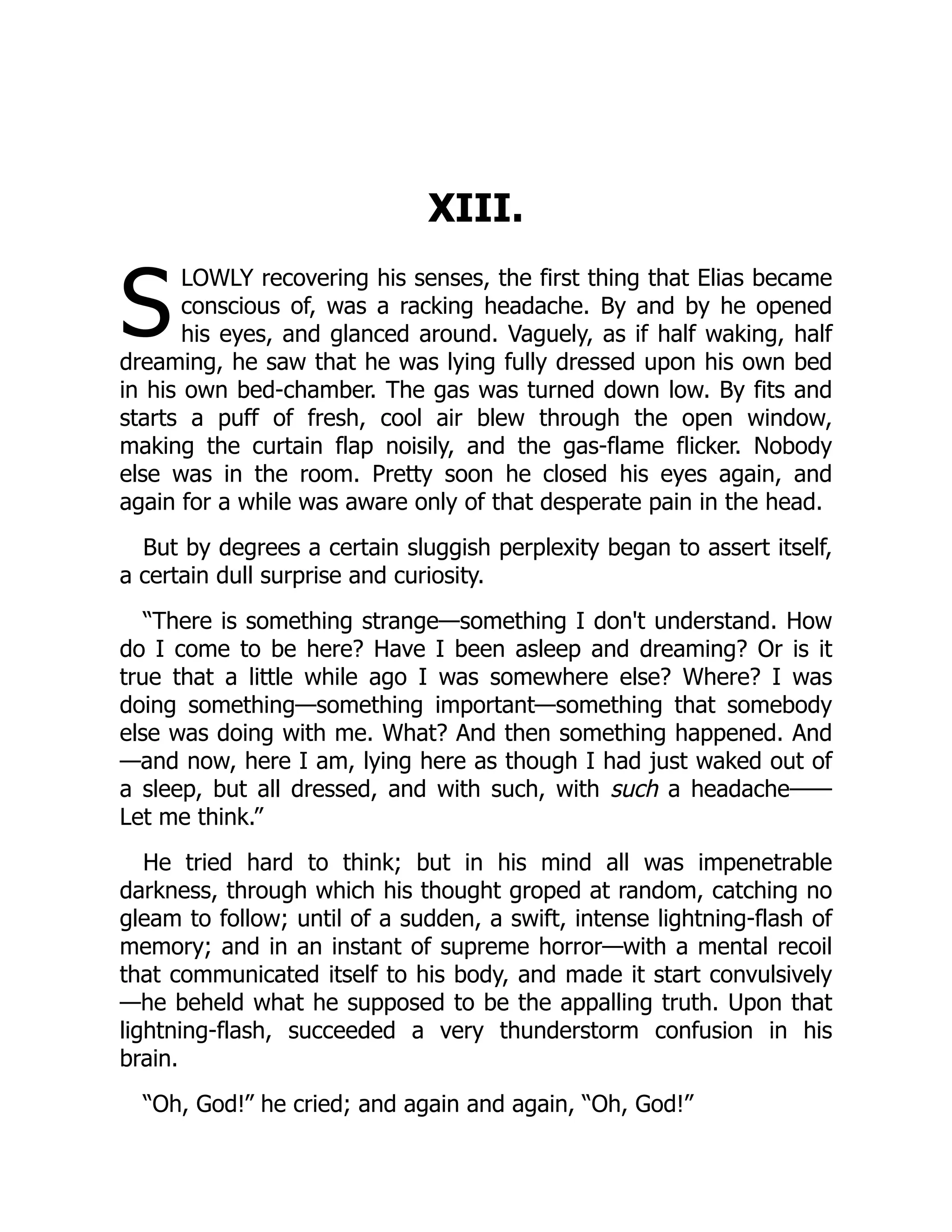 S
XIII.
LOWLY recovering his senses, the first thing that Elias became
conscious of, was a racking headache. By and by he opened
his eyes, and glanced around. Vaguely, as if half waking, half
dreaming, he saw that he was lying fully dressed upon his own bed
in his own bed-chamber. The gas was turned down low. By fits and
starts a puff of fresh, cool air blew through the open window,
making the curtain flap noisily, and the gas-flame flicker. Nobody
else was in the room. Pretty soon he closed his eyes again, and
again for a while was aware only of that desperate pain in the head.
But by degrees a certain sluggish perplexity began to assert itself,
a certain dull surprise and curiosity.
“There is something strange—something I don't understand. How
do I come to be here? Have I been asleep and dreaming? Or is it
true that a little while ago I was somewhere else? Where? I was
doing something—something important—something that somebody
else was doing with me. What? And then something happened. And
—and now, here I am, lying here as though I had just waked out of
a sleep, but all dressed, and with such, with such a headache——
Let me think.”
He tried hard to think; but in his mind all was impenetrable
darkness, through which his thought groped at random, catching no
gleam to follow; until of a sudden, a swift, intense lightning-flash of
memory; and in an instant of supreme horror—with a mental recoil
that communicated itself to his body, and made it start convulsively
—he beheld what he supposed to be the appalling truth. Upon that
lightning-flash, succeeded a very thunderstorm confusion in his
brain.
“Oh, God!” he cried; and again and again, “Oh, God!”
 