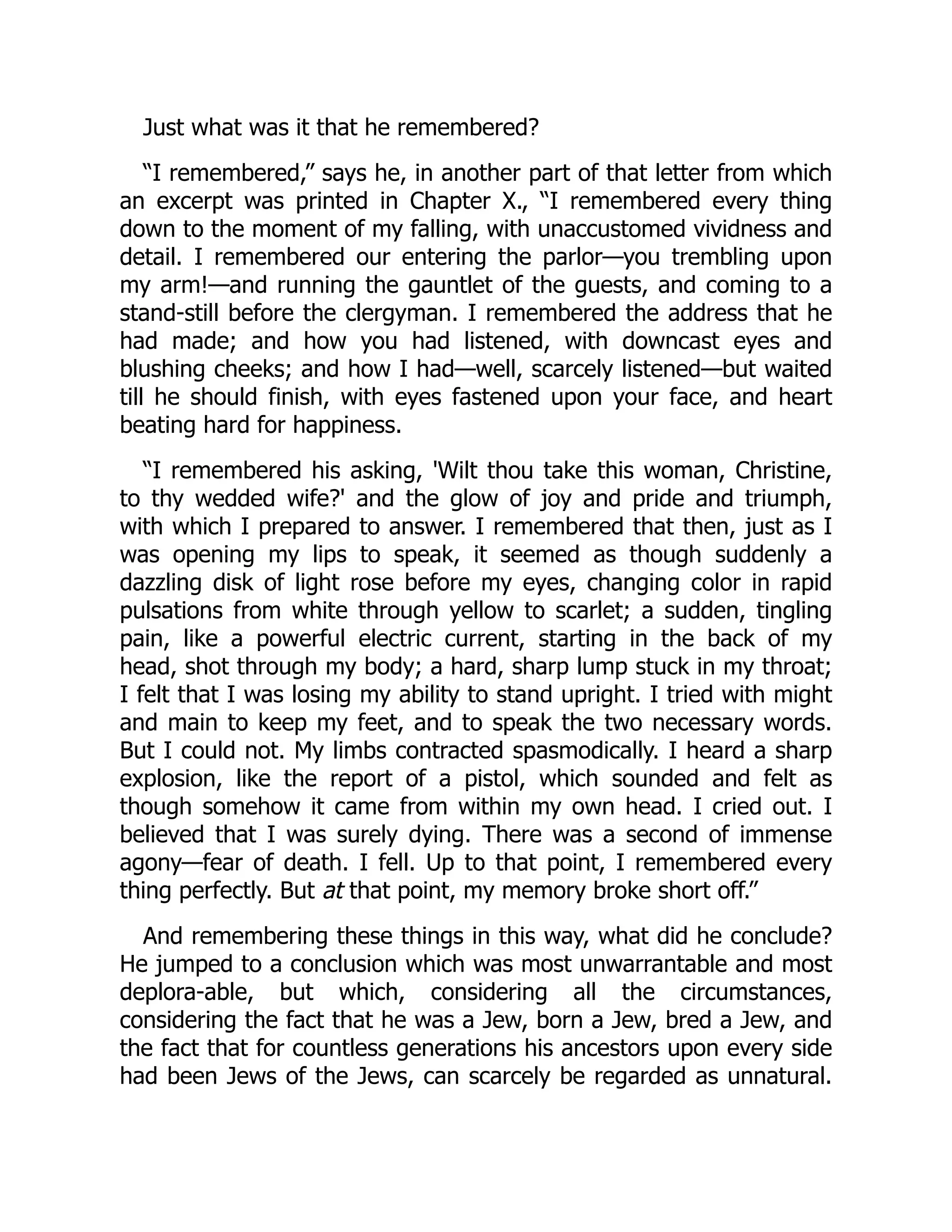Just what was it that he remembered?
“I remembered,” says he, in another part of that letter from which
an excerpt was printed in Chapter X., “I remembered every thing
down to the moment of my falling, with unaccustomed vividness and
detail. I remembered our entering the parlor—you trembling upon
my arm!—and running the gauntlet of the guests, and coming to a
stand-still before the clergyman. I remembered the address that he
had made; and how you had listened, with downcast eyes and
blushing cheeks; and how I had—well, scarcely listened—but waited
till he should finish, with eyes fastened upon your face, and heart
beating hard for happiness.
“I remembered his asking, 'Wilt thou take this woman, Christine,
to thy wedded wife?' and the glow of joy and pride and triumph,
with which I prepared to answer. I remembered that then, just as I
was opening my lips to speak, it seemed as though suddenly a
dazzling disk of light rose before my eyes, changing color in rapid
pulsations from white through yellow to scarlet; a sudden, tingling
pain, like a powerful electric current, starting in the back of my
head, shot through my body; a hard, sharp lump stuck in my throat;
I felt that I was losing my ability to stand upright. I tried with might
and main to keep my feet, and to speak the two necessary words.
But I could not. My limbs contracted spasmodically. I heard a sharp
explosion, like the report of a pistol, which sounded and felt as
though somehow it came from within my own head. I cried out. I
believed that I was surely dying. There was a second of immense
agony—fear of death. I fell. Up to that point, I remembered every
thing perfectly. But at that point, my memory broke short off.”
And remembering these things in this way, what did he conclude?
He jumped to a conclusion which was most unwarrantable and most
deplora-able, but which, considering all the circumstances,
considering the fact that he was a Jew, born a Jew, bred a Jew, and
the fact that for countless generations his ancestors upon every side
had been Jews of the Jews, can scarcely be regarded as unnatural.
 