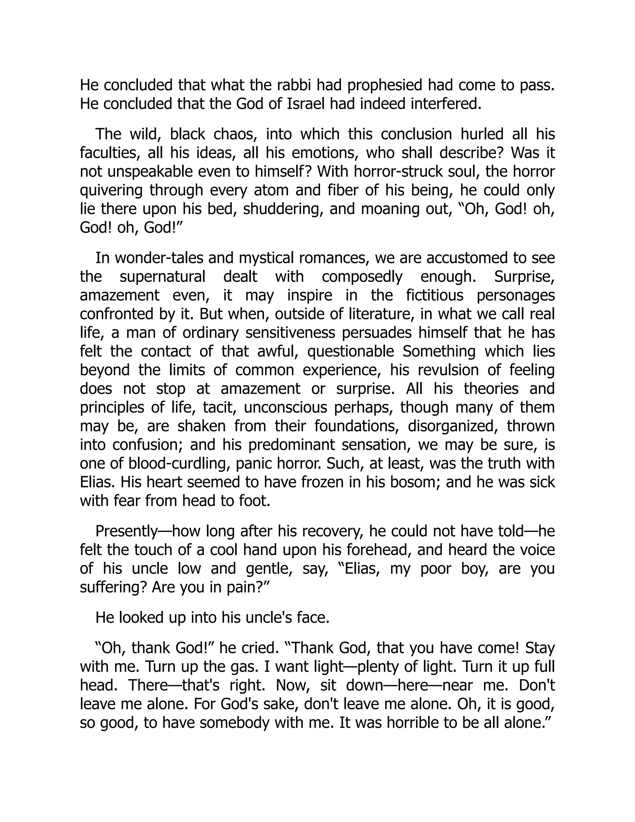 He concluded that what the rabbi had prophesied had come to pass.
He concluded that the God of Israel had indeed interfered.
The wild, black chaos, into which this conclusion hurled all his
faculties, all his ideas, all his emotions, who shall describe? Was it
not unspeakable even to himself? With horror-struck soul, the horror
quivering through every atom and fiber of his being, he could only
lie there upon his bed, shuddering, and moaning out, “Oh, God! oh,
God! oh, God!”
In wonder-tales and mystical romances, we are accustomed to see
the supernatural dealt with composedly enough. Surprise,
amazement even, it may inspire in the fictitious personages
confronted by it. But when, outside of literature, in what we call real
life, a man of ordinary sensitiveness persuades himself that he has
felt the contact of that awful, questionable Something which lies
beyond the limits of common experience, his revulsion of feeling
does not stop at amazement or surprise. All his theories and
principles of life, tacit, unconscious perhaps, though many of them
may be, are shaken from their foundations, disorganized, thrown
into confusion; and his predominant sensation, we may be sure, is
one of blood-curdling, panic horror. Such, at least, was the truth with
Elias. His heart seemed to have frozen in his bosom; and he was sick
with fear from head to foot.
Presently—how long after his recovery, he could not have told—he
felt the touch of a cool hand upon his forehead, and heard the voice
of his uncle low and gentle, say, “Elias, my poor boy, are you
suffering? Are you in pain?”
He looked up into his uncle's face.
“Oh, thank God!” he cried. “Thank God, that you have come! Stay
with me. Turn up the gas. I want light—plenty of light. Turn it up full
head. There—that's right. Now, sit down—here—near me. Don't
leave me alone. For God's sake, don't leave me alone. Oh, it is good,
so good, to have somebody with me. It was horrible to be all alone.”
 