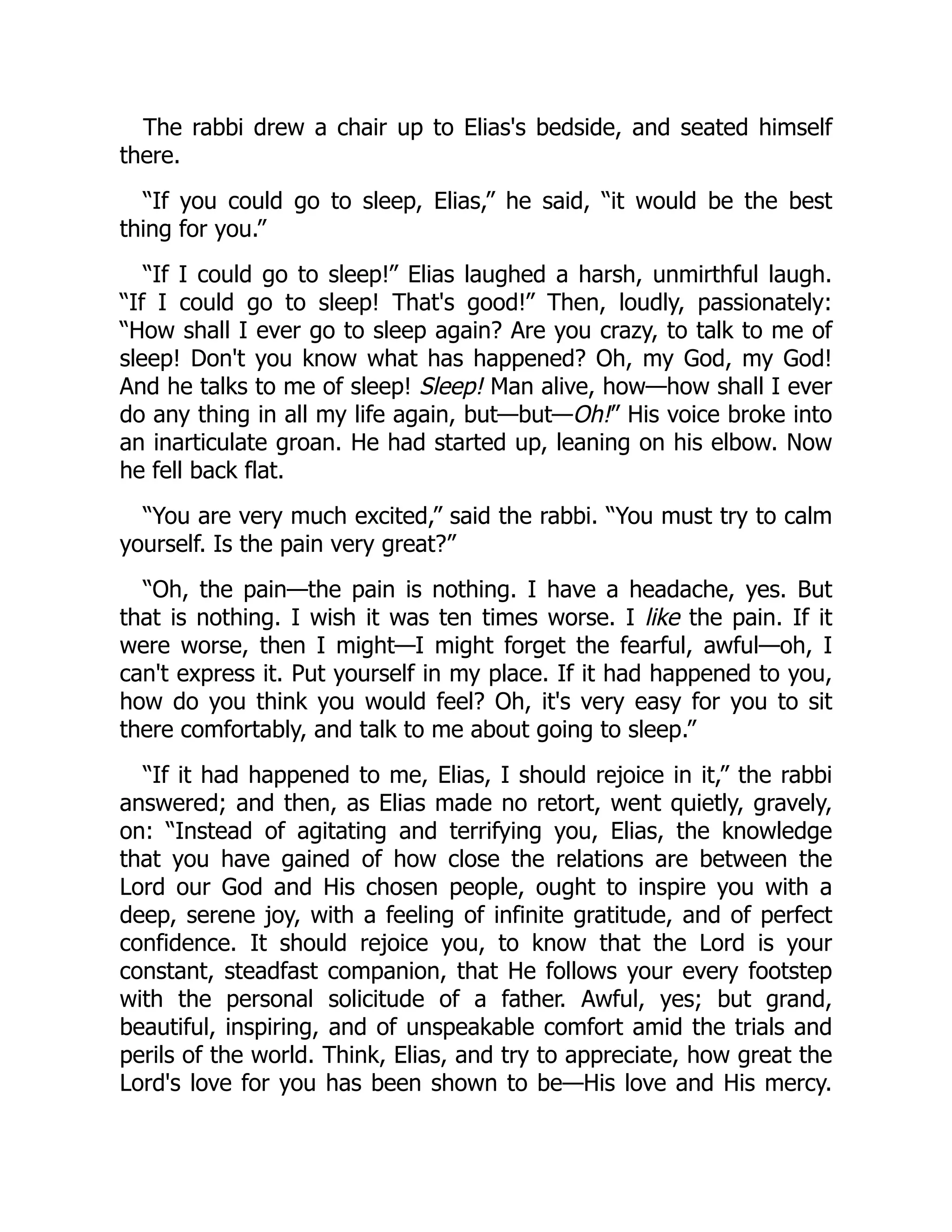 The rabbi drew a chair up to Elias's bedside, and seated himself
there.
“If you could go to sleep, Elias,” he said, “it would be the best
thing for you.”
“If I could go to sleep!” Elias laughed a harsh, unmirthful laugh.
“If I could go to sleep! That's good!” Then, loudly, passionately:
“How shall I ever go to sleep again? Are you crazy, to talk to me of
sleep! Don't you know what has happened? Oh, my God, my God!
And he talks to me of sleep! Sleep! Man alive, how—how shall I ever
do any thing in all my life again, but—but—Oh!” His voice broke into
an inarticulate groan. He had started up, leaning on his elbow. Now
he fell back flat.
“You are very much excited,” said the rabbi. “You must try to calm
yourself. Is the pain very great?”
“Oh, the pain—the pain is nothing. I have a headache, yes. But
that is nothing. I wish it was ten times worse. I like the pain. If it
were worse, then I might—I might forget the fearful, awful—oh, I
can't express it. Put yourself in my place. If it had happened to you,
how do you think you would feel? Oh, it's very easy for you to sit
there comfortably, and talk to me about going to sleep.”
“If it had happened to me, Elias, I should rejoice in it,” the rabbi
answered; and then, as Elias made no retort, went quietly, gravely,
on: “Instead of agitating and terrifying you, Elias, the knowledge
that you have gained of how close the relations are between the
Lord our God and His chosen people, ought to inspire you with a
deep, serene joy, with a feeling of infinite gratitude, and of perfect
confidence. It should rejoice you, to know that the Lord is your
constant, steadfast companion, that He follows your every footstep
with the personal solicitude of a father. Awful, yes; but grand,
beautiful, inspiring, and of unspeakable comfort amid the trials and
perils of the world. Think, Elias, and try to appreciate, how great the
Lord's love for you has been shown to be—His love and His mercy.
 
