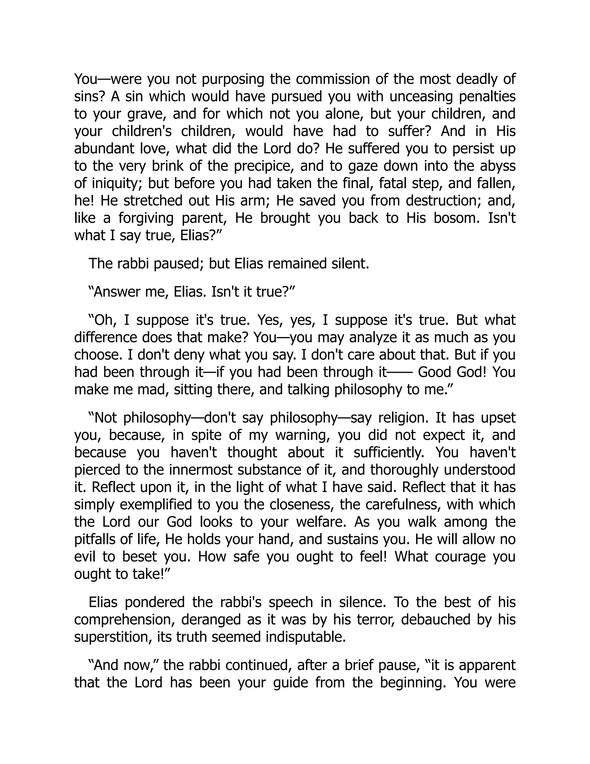 You—were you not purposing the commission of the most deadly of
sins? A sin which would have pursued you with unceasing penalties
to your grave, and for which not you alone, but your children, and
your children's children, would have had to suffer? And in His
abundant love, what did the Lord do? He suffered you to persist up
to the very brink of the precipice, and to gaze down into the abyss
of iniquity; but before you had taken the final, fatal step, and fallen,
he! He stretched out His arm; He saved you from destruction; and,
like a forgiving parent, He brought you back to His bosom. Isn't
what I say true, Elias?”
The rabbi paused; but Elias remained silent.
“Answer me, Elias. Isn't it true?”
“Oh, I suppose it's true. Yes, yes, I suppose it's true. But what
difference does that make? You—you may analyze it as much as you
choose. I don't deny what you say. I don't care about that. But if you
had been through it—if you had been through it—— Good God! You
make me mad, sitting there, and talking philosophy to me.”
“Not philosophy—don't say philosophy—say religion. It has upset
you, because, in spite of my warning, you did not expect it, and
because you haven't thought about it sufficiently. You haven't
pierced to the innermost substance of it, and thoroughly understood
it. Reflect upon it, in the light of what I have said. Reflect that it has
simply exemplified to you the closeness, the carefulness, with which
the Lord our God looks to your welfare. As you walk among the
pitfalls of life, He holds your hand, and sustains you. He will allow no
evil to beset you. How safe you ought to feel! What courage you
ought to take!”
Elias pondered the rabbi's speech in silence. To the best of his
comprehension, deranged as it was by his terror, debauched by his
superstition, its truth seemed indisputable.
“And now,” the rabbi continued, after a brief pause, “it is apparent
that the Lord has been your guide from the beginning. You were
 