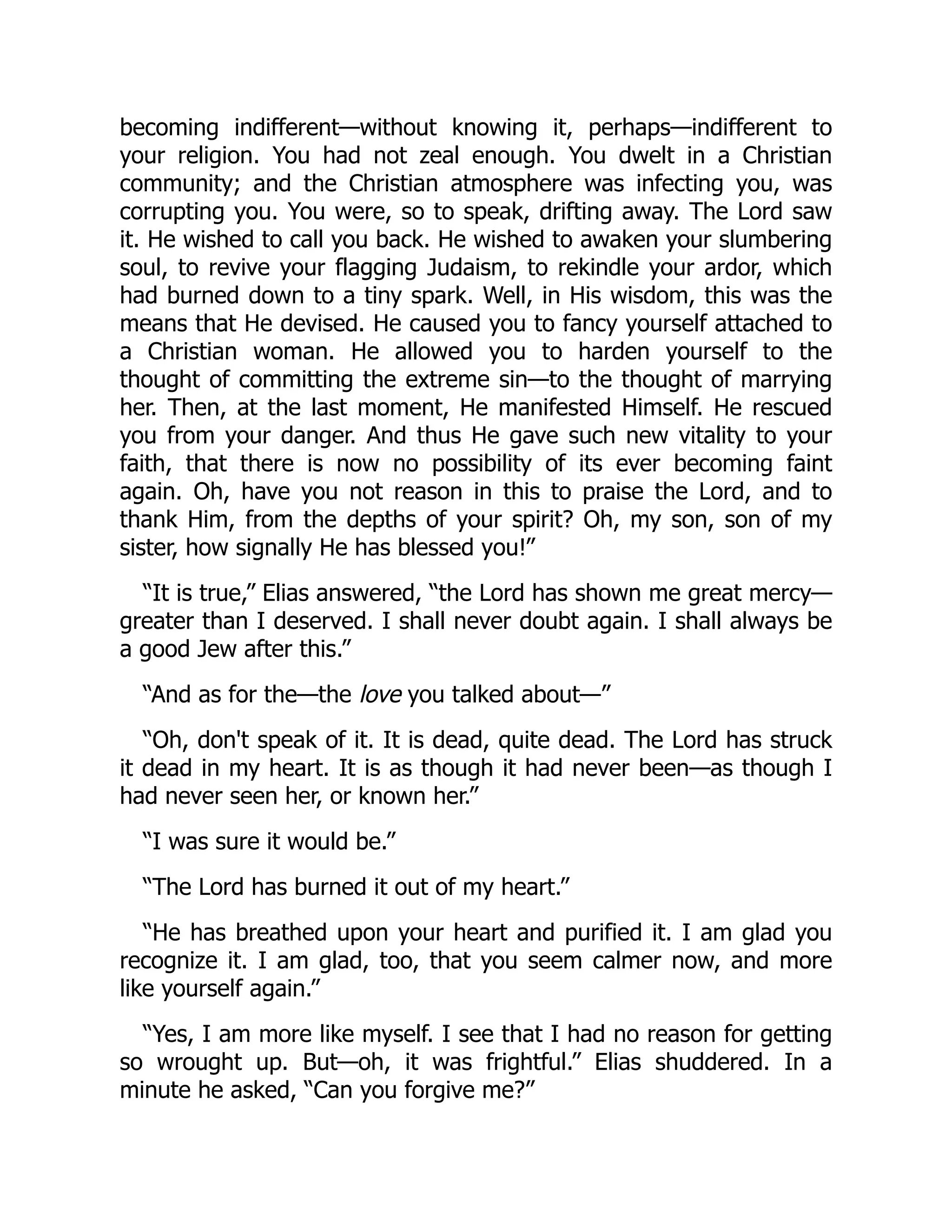 becoming indifferent—without knowing it, perhaps—indifferent to
your religion. You had not zeal enough. You dwelt in a Christian
community; and the Christian atmosphere was infecting you, was
corrupting you. You were, so to speak, drifting away. The Lord saw
it. He wished to call you back. He wished to awaken your slumbering
soul, to revive your flagging Judaism, to rekindle your ardor, which
had burned down to a tiny spark. Well, in His wisdom, this was the
means that He devised. He caused you to fancy yourself attached to
a Christian woman. He allowed you to harden yourself to the
thought of committing the extreme sin—to the thought of marrying
her. Then, at the last moment, He manifested Himself. He rescued
you from your danger. And thus He gave such new vitality to your
faith, that there is now no possibility of its ever becoming faint
again. Oh, have you not reason in this to praise the Lord, and to
thank Him, from the depths of your spirit? Oh, my son, son of my
sister, how signally He has blessed you!”
“It is true,” Elias answered, “the Lord has shown me great mercy—
greater than I deserved. I shall never doubt again. I shall always be
a good Jew after this.”
“And as for the—the love you talked about—”
“Oh, don't speak of it. It is dead, quite dead. The Lord has struck
it dead in my heart. It is as though it had never been—as though I
had never seen her, or known her.”
“I was sure it would be.”
“The Lord has burned it out of my heart.”
“He has breathed upon your heart and purified it. I am glad you
recognize it. I am glad, too, that you seem calmer now, and more
like yourself again.”
“Yes, I am more like myself. I see that I had no reason for getting
so wrought up. But—oh, it was frightful.” Elias shuddered. In a
minute he asked, “Can you forgive me?”
 