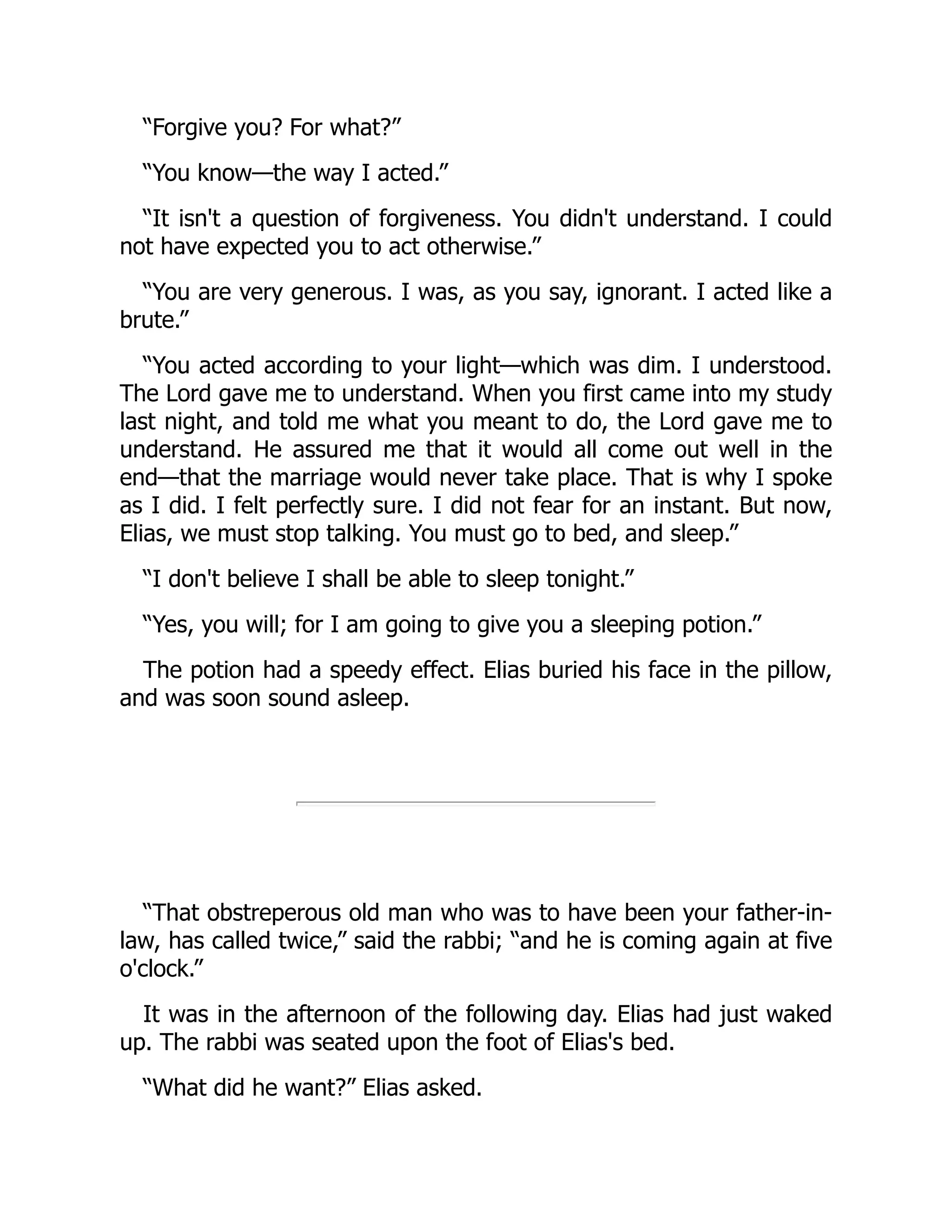 “Forgive you? For what?”
“You know—the way I acted.”
“It isn't a question of forgiveness. You didn't understand. I could
not have expected you to act otherwise.”
“You are very generous. I was, as you say, ignorant. I acted like a
brute.”
“You acted according to your light—which was dim. I understood.
The Lord gave me to understand. When you first came into my study
last night, and told me what you meant to do, the Lord gave me to
understand. He assured me that it would all come out well in the
end—that the marriage would never take place. That is why I spoke
as I did. I felt perfectly sure. I did not fear for an instant. But now,
Elias, we must stop talking. You must go to bed, and sleep.”
“I don't believe I shall be able to sleep tonight.”
“Yes, you will; for I am going to give you a sleeping potion.”
The potion had a speedy effect. Elias buried his face in the pillow,
and was soon sound asleep.
“That obstreperous old man who was to have been your father-in-
law, has called twice,” said the rabbi; “and he is coming again at five
o'clock.”
It was in the afternoon of the following day. Elias had just waked
up. The rabbi was seated upon the foot of Elias's bed.
“What did he want?” Elias asked.
 