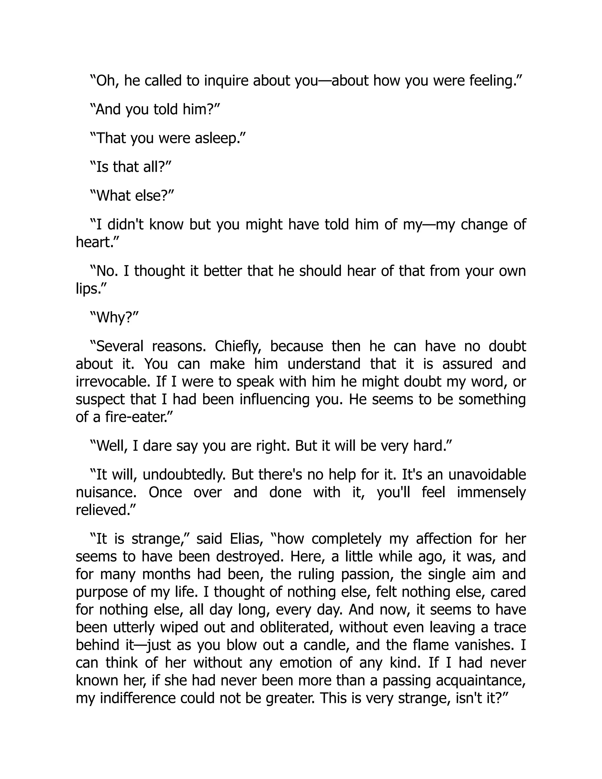 “Oh, he called to inquire about you—about how you were feeling.”
“And you told him?”
“That you were asleep.”
“Is that all?”
“What else?”
“I didn't know but you might have told him of my—my change of
heart.”
“No. I thought it better that he should hear of that from your own
lips.”
“Why?”
“Several reasons. Chiefly, because then he can have no doubt
about it. You can make him understand that it is assured and
irrevocable. If I were to speak with him he might doubt my word, or
suspect that I had been influencing you. He seems to be something
of a fire-eater.”
“Well, I dare say you are right. But it will be very hard.”
“It will, undoubtedly. But there's no help for it. It's an unavoidable
nuisance. Once over and done with it, you'll feel immensely
relieved.”
“It is strange,” said Elias, “how completely my affection for her
seems to have been destroyed. Here, a little while ago, it was, and
for many months had been, the ruling passion, the single aim and
purpose of my life. I thought of nothing else, felt nothing else, cared
for nothing else, all day long, every day. And now, it seems to have
been utterly wiped out and obliterated, without even leaving a trace
behind it—just as you blow out a candle, and the flame vanishes. I
can think of her without any emotion of any kind. If I had never
known her, if she had never been more than a passing acquaintance,
my indifference could not be greater. This is very strange, isn't it?”
 