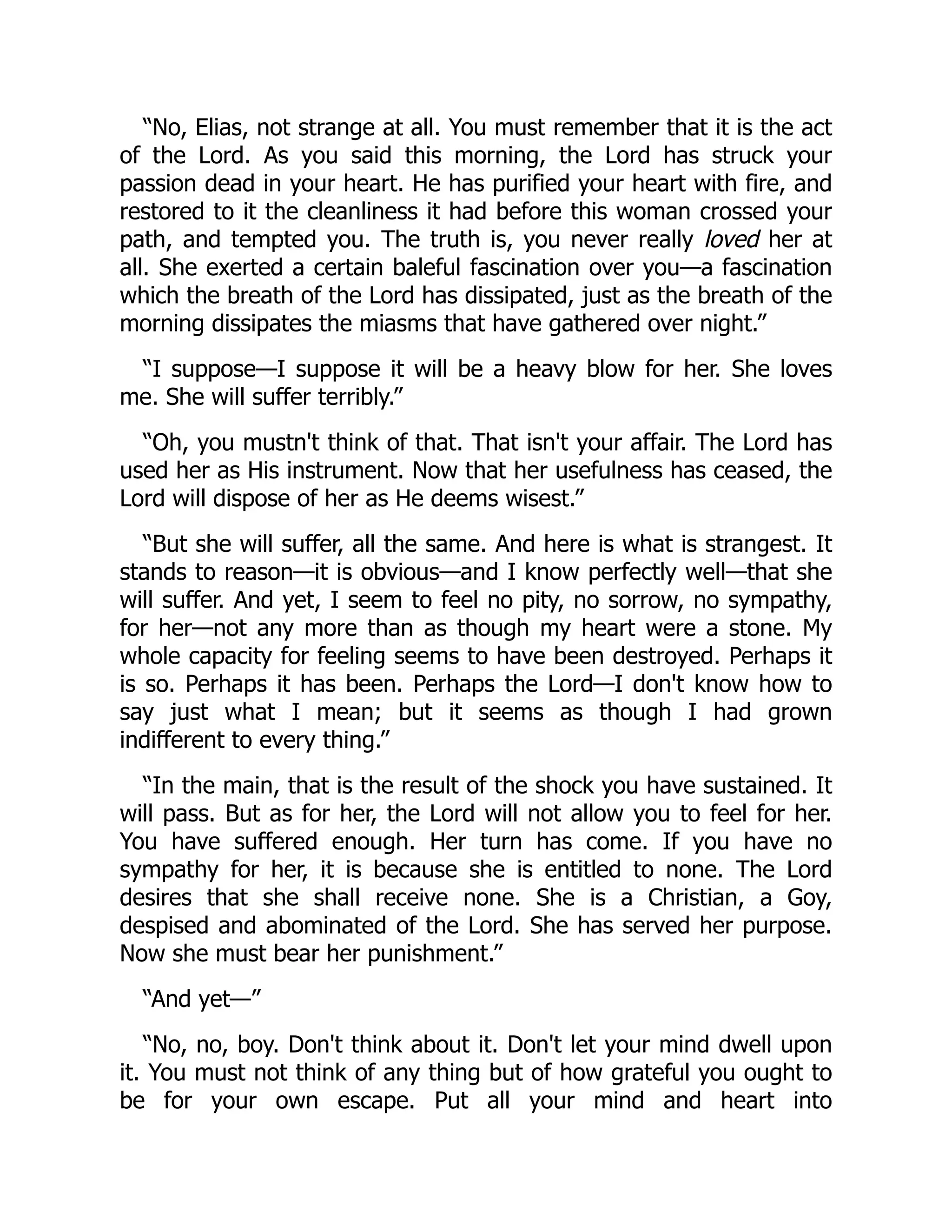 “No, Elias, not strange at all. You must remember that it is the act
of the Lord. As you said this morning, the Lord has struck your
passion dead in your heart. He has purified your heart with fire, and
restored to it the cleanliness it had before this woman crossed your
path, and tempted you. The truth is, you never really loved her at
all. She exerted a certain baleful fascination over you—a fascination
which the breath of the Lord has dissipated, just as the breath of the
morning dissipates the miasms that have gathered over night.”
“I suppose—I suppose it will be a heavy blow for her. She loves
me. She will suffer terribly.”
“Oh, you mustn't think of that. That isn't your affair. The Lord has
used her as His instrument. Now that her usefulness has ceased, the
Lord will dispose of her as He deems wisest.”
“But she will suffer, all the same. And here is what is strangest. It
stands to reason—it is obvious—and I know perfectly well—that she
will suffer. And yet, I seem to feel no pity, no sorrow, no sympathy,
for her—not any more than as though my heart were a stone. My
whole capacity for feeling seems to have been destroyed. Perhaps it
is so. Perhaps it has been. Perhaps the Lord—I don't know how to
say just what I mean; but it seems as though I had grown
indifferent to every thing.”
“In the main, that is the result of the shock you have sustained. It
will pass. But as for her, the Lord will not allow you to feel for her.
You have suffered enough. Her turn has come. If you have no
sympathy for her, it is because she is entitled to none. The Lord
desires that she shall receive none. She is a Christian, a Goy,
despised and abominated of the Lord. She has served her purpose.
Now she must bear her punishment.”
“And yet—”
“No, no, boy. Don't think about it. Don't let your mind dwell upon
it. You must not think of any thing but of how grateful you ought to
be for your own escape. Put all your mind and heart into
 
