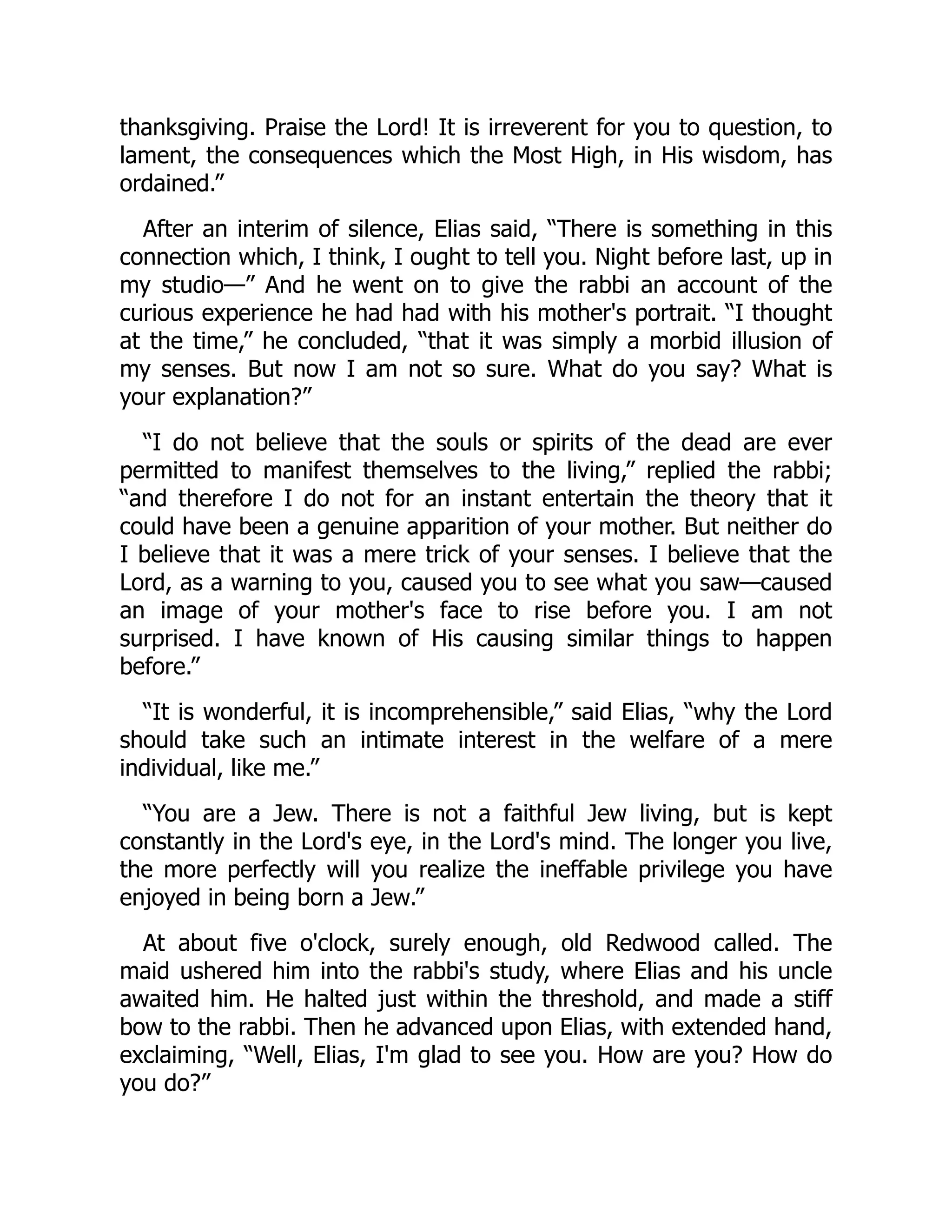 thanksgiving. Praise the Lord! It is irreverent for you to question, to
lament, the consequences which the Most High, in His wisdom, has
ordained.”
After an interim of silence, Elias said, “There is something in this
connection which, I think, I ought to tell you. Night before last, up in
my studio—” And he went on to give the rabbi an account of the
curious experience he had had with his mother's portrait. “I thought
at the time,” he concluded, “that it was simply a morbid illusion of
my senses. But now I am not so sure. What do you say? What is
your explanation?”
“I do not believe that the souls or spirits of the dead are ever
permitted to manifest themselves to the living,” replied the rabbi;
“and therefore I do not for an instant entertain the theory that it
could have been a genuine apparition of your mother. But neither do
I believe that it was a mere trick of your senses. I believe that the
Lord, as a warning to you, caused you to see what you saw—caused
an image of your mother's face to rise before you. I am not
surprised. I have known of His causing similar things to happen
before.”
“It is wonderful, it is incomprehensible,” said Elias, “why the Lord
should take such an intimate interest in the welfare of a mere
individual, like me.”
“You are a Jew. There is not a faithful Jew living, but is kept
constantly in the Lord's eye, in the Lord's mind. The longer you live,
the more perfectly will you realize the ineffable privilege you have
enjoyed in being born a Jew.”
At about five o'clock, surely enough, old Redwood called. The
maid ushered him into the rabbi's study, where Elias and his uncle
awaited him. He halted just within the threshold, and made a stiff
bow to the rabbi. Then he advanced upon Elias, with extended hand,
exclaiming, “Well, Elias, I'm glad to see you. How are you? How do
you do?”
 